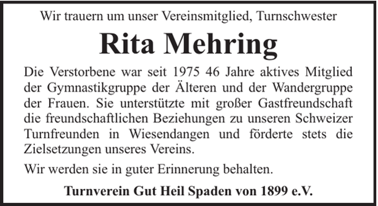 <p>Wir trauern um unser Vereinsmitglied, Turnschwester</p><p>Rita Mehring</p><p>Die Verstorbene war seit 1975 46 Jahre aktives Mitglied<br />der Gymnastikgruppe der Älteren und der Wandergruppe<br />der Frauen. Sie unterstützte mit großer Gastfreundschaft<br />die freundschaftlichen Beziehungen zu unseren Schweizer<br />Turnfreunden in Wiesendangen und förderte stets die<br />Zielsetzungen unseres Vereins.<br />Wir werden sie in guter Erinnerung behalten.<br />Turnverein Gut Heil Spaden von 1899 e.V.</p>