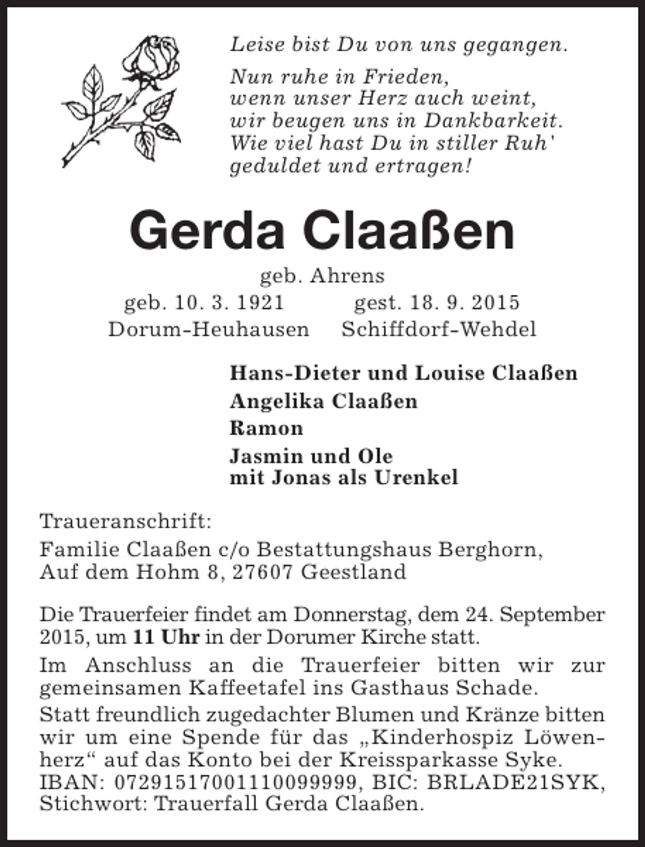 <p>Leise bist Du von uns gegangen.<br />Nun ruhe in Frieden,<br />wenn unser Herz auch weint,<br />wir beugen uns in Dankbarkeit.<br />Wie viel hast Du in stiller Ruh'<br />geduldet und ertragen!</p><p>Gerda Claaßen</p><p>geb. Ahrens<br />geb. 10. 3. 1921<br />gest. 18. 9. 2015<br />Dorum-Heuhausen Schiffdorf-Wehdel<br />Hans-Dieter und Louise Claaßen<br />Angelika Claaßen<br />Ramon<br />Jasmin und Ole<br />mit Jonas als Urenkel<br />Traueranschrift:<br />Familie Claaßen c/o Bestattungshaus Berghorn,<br />Auf dem Hohm 8, 27607 Geestland<br />Die Trauerfeier findet am Donnerstag, dem 24. September<br />2015, um 11 Uhr in der Dorumer Kirche statt.<br />Im Anschluss an die Trauerfeier bitten wir zur<br />gemeinsamen Kaffeetafel ins Gasthaus Schade.<br />Statt freundlich zugedachter Blumen und Kränze bitten<br />wir um eine Spende für das „Kinderhospiz Löwenherz“ auf das Konto bei der Kreissparkasse Syke.<br />IBAN: 07291517001110099999, BIC: BRLADE21SYK,<br />Stichwort: Trauerfall Gerda Claaßen.</p>