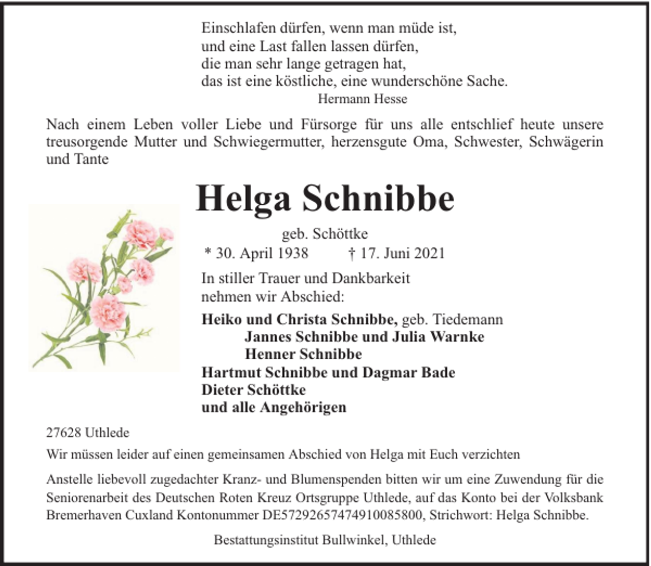 <p>Einschlafen dürfen, wenn man müde ist,<br />und eine Last fallen lassen dürfen,<br />die man sehr lange getragen hat,<br />das ist eine köstliche, eine wunderschöne Sache.<br />Hermann Hesse</p><p>Nach einem Leben voller Liebe und Fürsorge für uns alle entschlief heute unsere<br />treusorgende Mutter und Schwiegermutter, herzensgute Oma, Schwester, Schwägerin<br />und Tante</p><p>Helga Schnibbe<br />geb. Schöttke<br />* 30. April 1938<br />† 17. Juni 2021</p><p>In stiller Trauer und Dankbarkeit<br />nehmen wir Abschied:<br />Heiko und Christa Schnibbe, geb. Tiedemann<br />Jannes Schnibbe und Julia Warnke<br />Henner Schnibbe<br />Hartmut Schnibbe und Dagmar Bade<br />Dieter Schöttke<br />und alle Angehörigen<br />27628 Uthlede<br />Wir müssen leider auf einen gemeinsamen Abschied von Helga mit Euch verzichten<br />Anstelle liebevoll zugedachter Kranz- und Blumenspenden bitten wir um eine Zuwendung für die<br />Seniorenarbeit des Deutschen Roten Kreuz Ortsgruppe Uthlede, auf das Konto bei der Volksbank<br />Bremerhaven Cuxland Kontonummer DE57292657474910085800, Strichwort: Helga Schnibbe.<br />Bestattungsinstitut Bullwinkel, Uthlede</p>