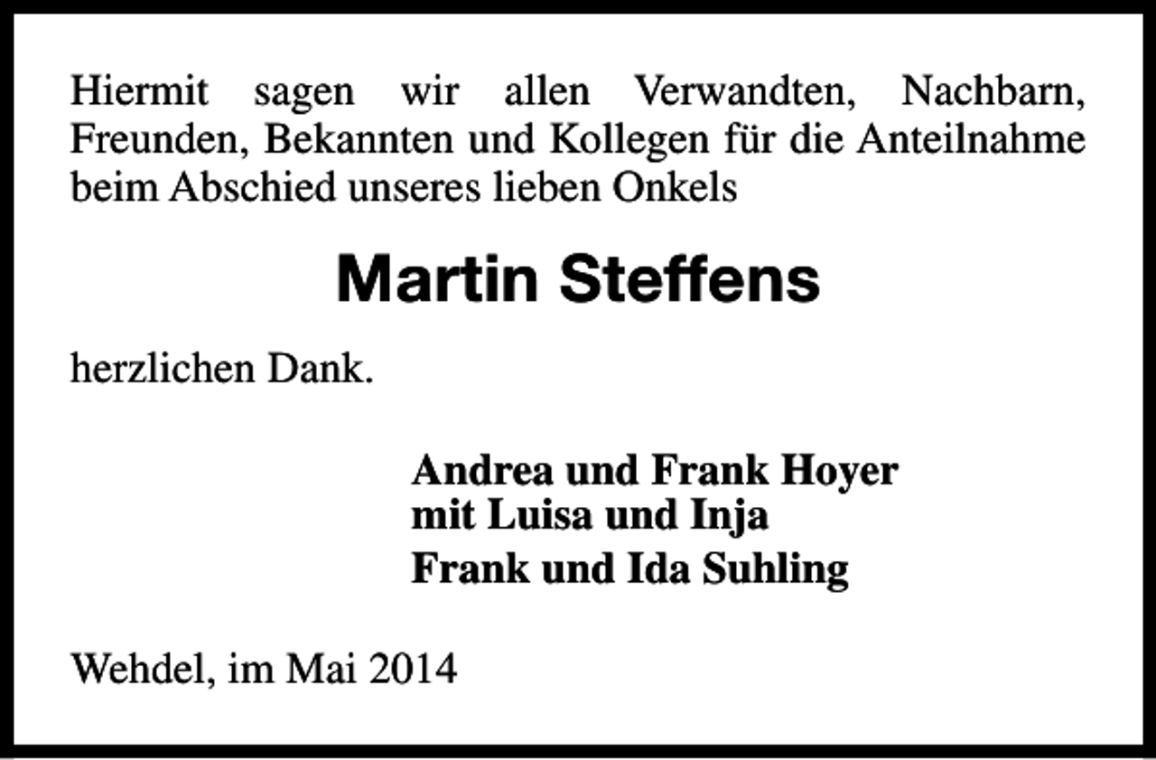 <p>Hiermit sagen wir allen Verwandten, Nachbarn,<br />Freunden, Bekannten und Kollegen für die Anteilnahme<br />beim Abschied unseres lieben Onkels</p><p>Martin Steffens<br />herzlichen Dank.<br />Andrea und Frank Hoyer<br />mit Luisa und Inja<br />Frank und Ida Suhling<br />Wehdel, im Mai 2014</p>
