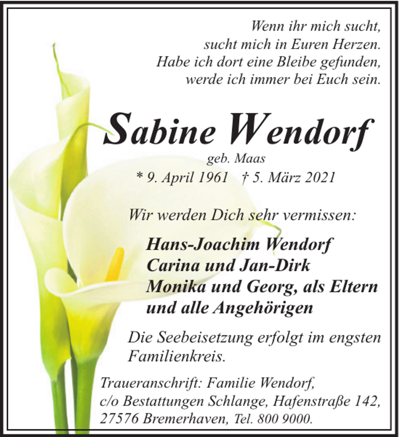 <p>Wenn ihr mich sucht,<br />sucht mich in Euren Herzen.<br />Habe ich dort eine Bleibe gefunden,<br />werde ich immer bei Euch sein.</p><p>Sabine Wendorf<br />geb. Maas</p><p>* 9. April 1961 † 5. März 2021</p><p>Wir werden Dich sehr vermissen:</p><p>Hans-Joachim Wendorf<br />Carina und Jan-Dirk<br />Monika und Georg, als Eltern<br />und alle Angehörigen<br />Die Seebeisetzung erfolgt im engsten<br />Familienkreis.<br />Traueranschrift: Familie Wendorf,<br />c/o Bestattungen Schlange, Hafenstraße 142,<br />27576 Bremerhaven, Tel. 800 9000.</p>