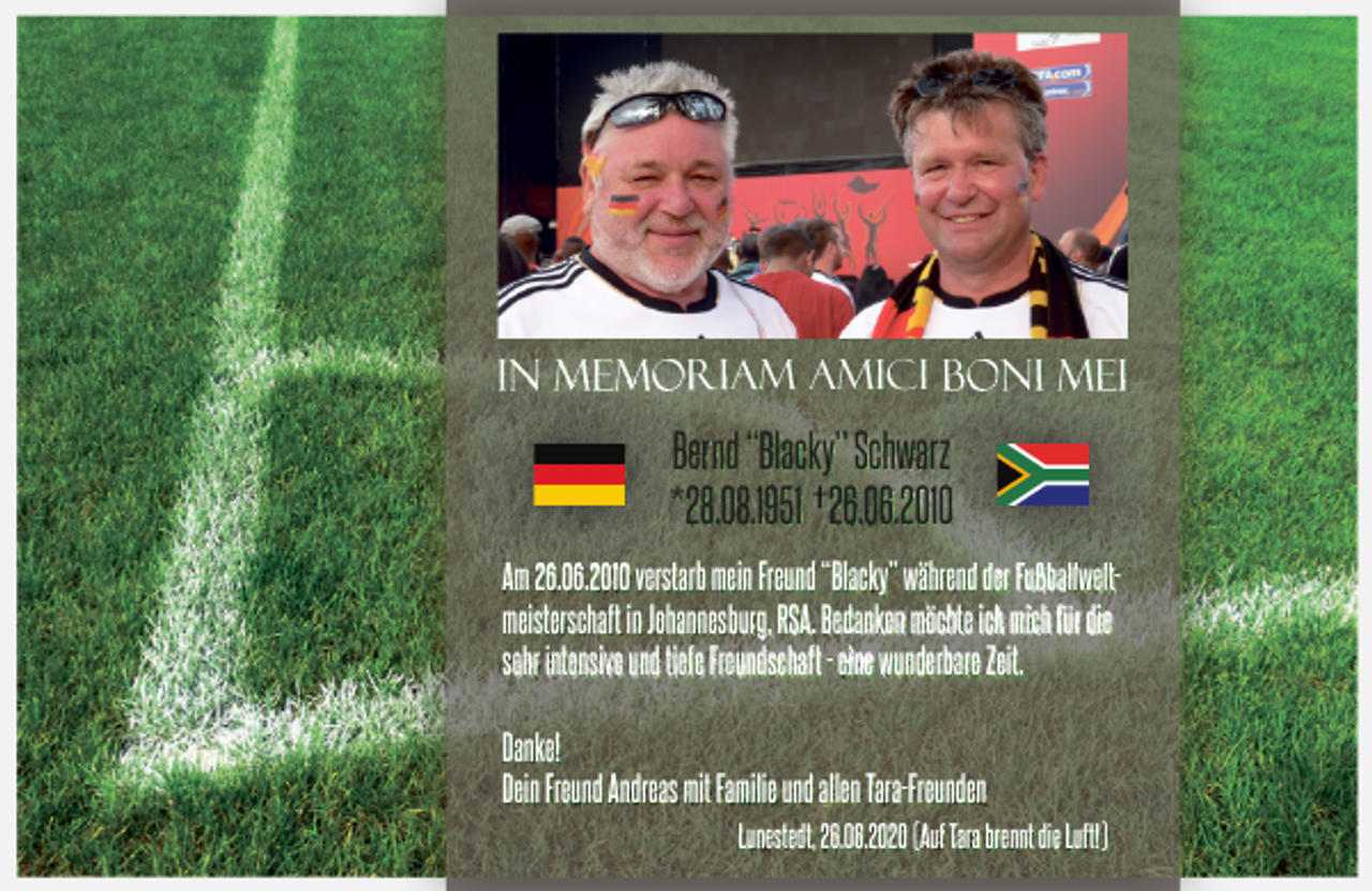 <p>In memor<br />memoriam amici Boni Mei</p><p>Bernd “Blacky” Schwarz<br />*28.08.1951 226.06.2010<br />A 26<br />Am<br />26.06.2016 2010 verstarb<br />t mein Freund “Blacky” währendd dder FFußballweltßb ll lt<br />meisterschaft in Johannesburg, RSA. Bedanken möchte ich mich für die<br />sehr intensive und tiefe Freundschaft - eine wunderbare Zeit.<br />Danke!<br />Dein Freund Andreas mit Familie und allen Tara-Freunden<br />Lunestedt, 26.06.2020 (Auf Tara brennt die Luft!)</p>