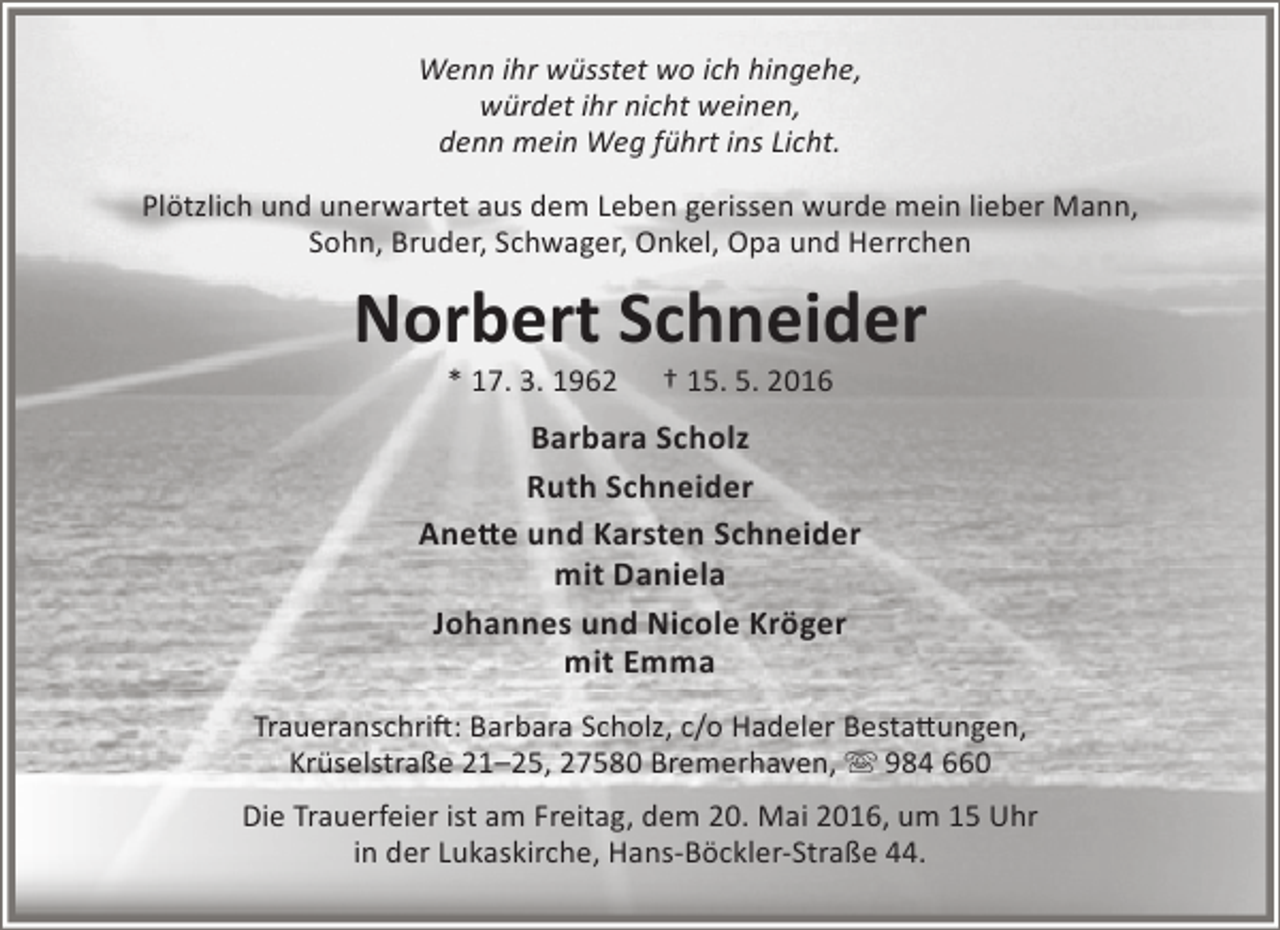 <p>Wenn ihr wüsstet wo ich hingehe,<br />würdet ihr nicht weinen,<br />denn mein Weg führt ins Licht.<br />Plötzlich und unerwartet aus dem Leben gerissen wurde mein lieber Mann,<br />Sohn, Bruder, Schwager, Onkel, Opa und Herrchen</p><p>Norbert Schneider<br />* 17. 3. 1962</p><p>† 15. 5. 2016</p><p>Barbara Scholz<br />Ruth Schneider<br />Anette und Karsten Schneider<br />mit Daniela<br />Johannes und Nicole Kröger<br />mit Emma<br />Traueranschrift: Barbara Scholz, c/o Hadeler Bestattungen,<br />Krüselstraße 21–25, 27580 Bremerhaven,  984 660<br />Die Trauerfeier ist am Freitag, dem 20. Mai 2016, um 15 Uhr<br />in der Lukaskirche, Hans-Böckler-Straße 44.</p>