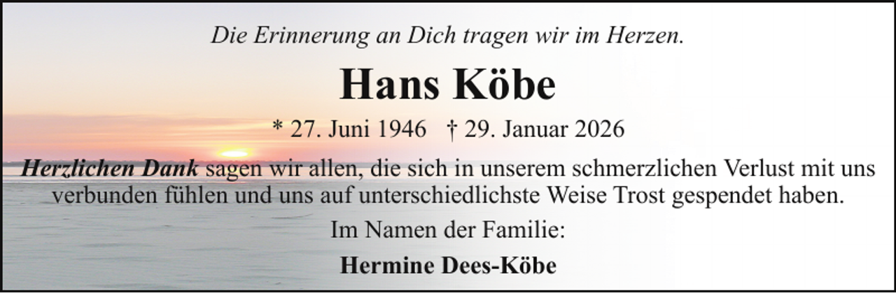 <p>Die Erinnerung an Dich tragen wir im Herzen.</p><p>Hans Köbe</p><p>* 27. Juni 1946 † 29. Januar 2026<br />Herzlichen Dank sagen wir allen, die sich in unserem schmerzlichen Verlust mit uns<br />verbunden fühlen und uns auf unterschiedlichste Weise Trost gespendet haben.<br />Im Namen der Familie:<br />Hermine Dees-Köbe</p>