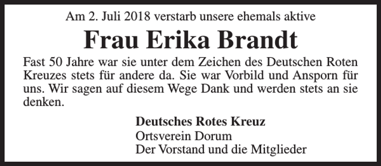 <p>Am 2. Juli 2018 verstarb unsere ehemals aktive</p><p>Frau Erika Brandt</p><p>Fast 50 Jahre war sie unter dem Zeichen des Deutschen Roten<br />Kreuzes stets für andere da. Sie war Vorbild und Ansporn für<br />uns. Wir sagen auf diesem Wege Dank und werden stets an sie<br />denken.<br />Deutsches Rotes Kreuz<br />Ortsverein Dorum<br />Der Vorstand und die Mitglieder</p>