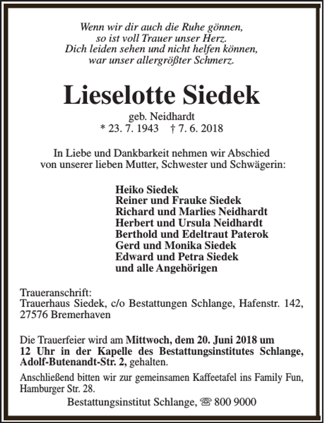 <p>Wenn wir dir auch die Ruhe gönnen,<br />so ist voll Trauer unser Herz.<br />Dich leiden sehen und nicht helfen können,<br />war unser allergrößter Schmerz.</p><p>Lieselotte Siedek<br />geb. Neidhardt<br />* 23. 7. 1943 † 7. 6. 2018</p><p>In Liebe und Dankbarkeit nehmen wir Abschied<br />von unserer lieben Mutter, Schwester und Schwägerin:<br />Heiko Siedek<br />Reiner und Frauke Siedek<br />Richard und Marlies Neidhardt<br />Herbert und Ursula Neidhardt<br />Berthold und Edeltraut Paterok<br />Gerd und Monika Siedek<br />Edward und Petra Siedek<br />und alle Angehörigen<br />Traueranschrift:<br />Trauerhaus Siedek, c/o Bestattungen Schlange, Hafenstr. 142,<br />27576 Bremerhaven<br />Die Trauerfeier wird am Mittwoch, dem 20. Juni 2018 um<br />12 Uhr in der Kapelle des Bestattungsinstitutes Schlange,<br />Adolf-Butenandt-Str. 2, gehalten.<br />Anschließend bitten wir zur gemeinsamen Kaffeetafel ins Family Fun,<br />Hamburger Str. 28.<br />Bestattungsinstitut Schlange, s 800 9000</p>