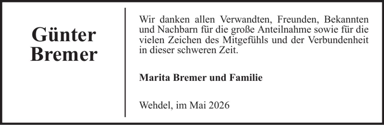 <p>Günter<br />Bremer</p>
<p>Wir danken allen Verwandten, Freunden, Bekannten<br />und Nachbarn für die große Anteilnahme sowie für die<br />vielen Zeichen des Mitgefühls und der Verbundenheit<br />in dieser schweren Zeit.<br />Marita Bremer und Familie<br />Wehdel, im Mai 2026</p>