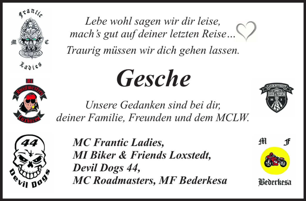 <p>Lebe wohl sagen wir dir leise,<br />mach’s gut auf deiner letzten Reise…<br />Traurig müssen wir dich gehen lassen.</p><p>Gesche<br />Unsere Gedanken sind bei dir,<br />deiner Familie, Freunden und dem MCLW.<br />MC Frantic Ladies,<br />MI Biker &amp; Friends Loxstedt,<br />Devil Dogs 44,<br />MC Roadmasters, MF Bederkesa</p>