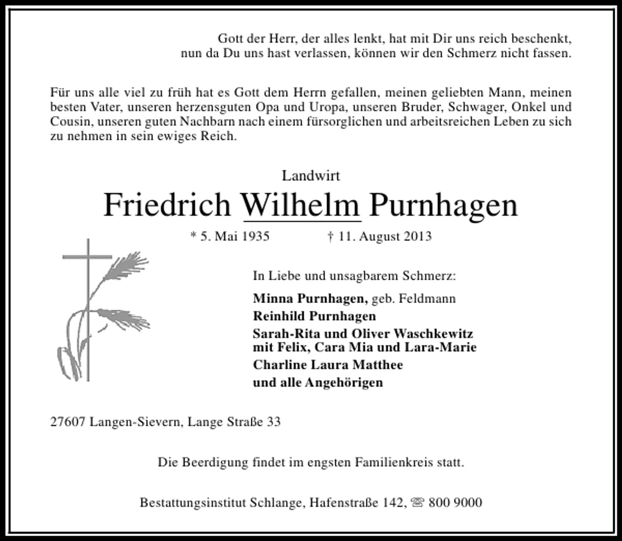<p>Gott der Herr, der alles lenkt, hat mit Dir uns reich beschenkt,<br />nun da Du uns hast verlassen, können wir den Schmerz nicht fassen.<br />Für uns alle viel zu früh hat es Gott dem Herrn gefallen, meinen geliebten Mann, meinen<br />besten Vater, unseren herzensguten Opa und Uropa, unseren Bruder, Schwager, Onkel und<br />Cousin, unseren guten Nachbarn nach einem fürsorglichen und arbeitsreichen Leben zu sich<br />zu nehmen in sein ewiges Reich.</p><p>Landwirt</p><p>Friedrich Wilhelm Purnhagen<br />* 5. Mai 1935</p><p>† 11. August 2013</p><p>In Liebe und unsagbarem Schmerz:<br />Minna Purnhagen, geb. Feldmann<br />Reinhild Purnhagen<br />Sarah-Rita und Oliver Waschkewitz<br />mit Felix, Cara Mia und Lara-Marie<br />Charline Laura Matthee<br />und alle Angehörigen<br />27607 Langen-Sievern, Lange Straße 33<br />Die Beerdigung findet im engsten Familienkreis statt.<br />Bestattungsinstitut Schlange, Hafenstraße 142, s 800 9000</p>