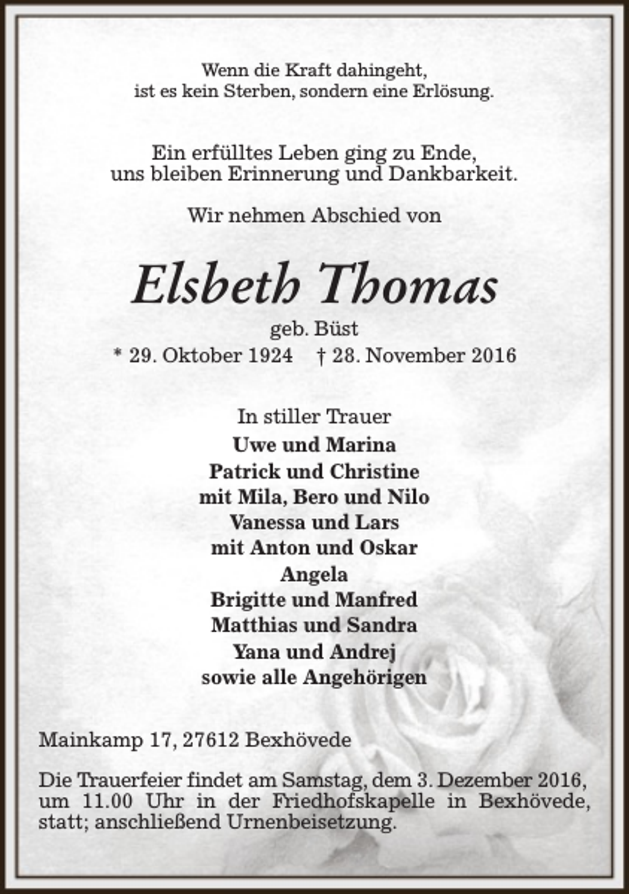 <p>Wenn die Kraft dahingeht,<br />ist es kein Sterben, sondern eine Erlösung.</p><p>Ein erfülltes Leben ging zu Ende,<br />uns bleiben Erinnerung und Dankbarkeit.<br />Wir nehmen Abschied von</p><p>Elsbeth Thomas</p><p>geb. Büst<br />* 29. Oktober 1924 † 28. November 2016<br />In stiller Trauer<br />Uwe und Marina<br />Patrick und Christine<br />mit Mila, Bero und Nilo<br />Vanessa und Lars<br />mit Anton und Oskar<br />Angela<br />Brigitte und Manfred<br />Matthias und Sandra<br />Yana und Andrej<br />sowie alle Angehörigen<br />Mainkamp 17, 27612 Bexhövede<br />Die Trauerfeier findet am Samstag, dem 3. Dezember 2016,<br />um 11.00 Uhr in der Friedhofskapelle in Bexhövede,<br />statt; anschließend Urnenbeisetzung.</p>