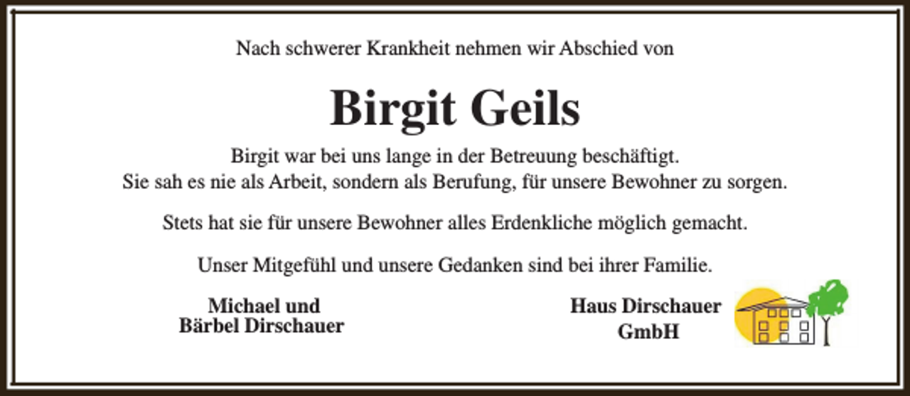 <p>Nach schwerer Krankheit nehmen wir Abschied von</p><p>Birgit Geils<br />Birgit war bei uns lange in der Betreuung beschäftigt.<br />Sie sah es nie als Arbeit, sondern als Berufung, für unsere Bewohner zu sorgen.<br />Stets hat sie für unsere Bewohner alles Erdenkliche möglich gemacht.<br />Unser Mitgefühl und unsere Gedanken sind bei ihrer Familie.<br />Michael und<br />Bärbel Dirschauer</p><p>Haus Dirschauer<br />GmbH</p>
