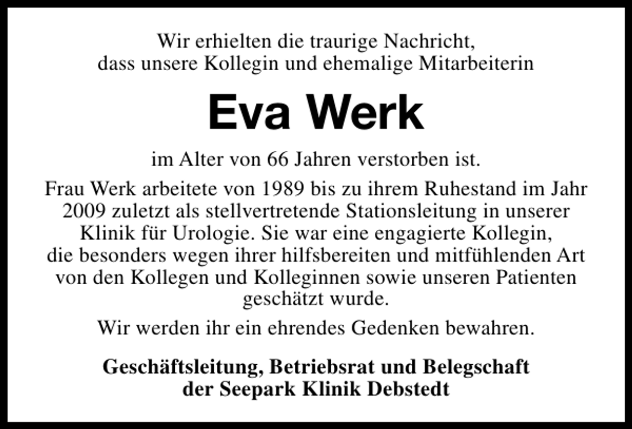 <p>Wir erhielten die traurige Nachricht,<br />dass unsere Kollegin und ehemalige Mitarbeiterin</p><p>Eva Werk</p><p>im Alter von 66 Jahren verstorben ist.<br />Frau Werk arbeitete von 1989 bis zu ihrem Ruhestand im Jahr<br />2009 zuletzt als stellvertretende Stationsleitung in unserer<br />Klinik für Urologie. Sie war eine engagierte Kollegin,<br />die besonders wegen ihrer hilfsbereiten und mitfühlenden Art<br />von den Kollegen und Kolleginnen sowie unseren Patienten<br />geschätzt wurde.<br />Wir werden ihr ein ehrendes Gedenken bewahren.<br />Geschäftsleitung, Betriebsrat und Belegschaft<br />der Seepark Klinik Debstedt</p>