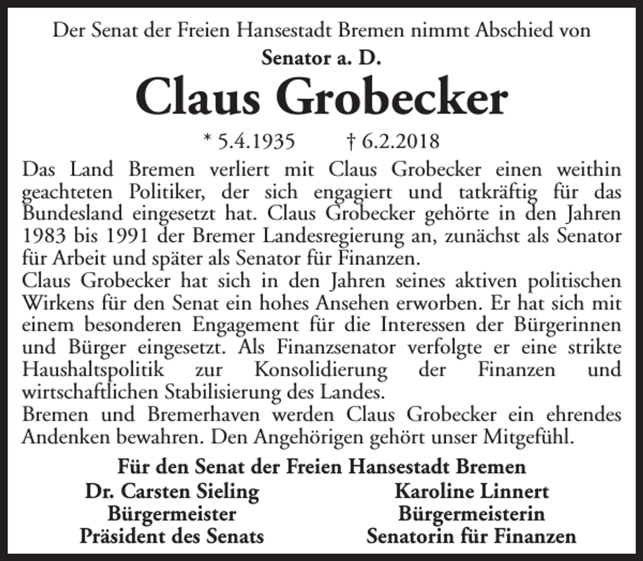 <p>Der Senat der Freien Hansestadt Bremen nimmt Abschied von<br />Senator a. D.</p><p>Claus Grobecker</p><p>* 5.4.1935<br />† 6.2.2018<br />Das Land Bremen verliert mit Claus Grobecker einen weithin<br />geachteten Politiker, der sich engagiert und tatkräftig für das<br />Bundesland eingesetzt hat. Claus Grobecker gehörte in den Jahren<br />1983 bis 1991 der Bremer Landesregierung an, zunächst als Senator<br />für Arbeit und später als Senator für Finanzen.<br />Claus Grobecker hat sich in den Jahren seines aktiven politischen<br />Wirkens für den Senat ein hohes Ansehen erworben. Er hat sich mit<br />einem besonderen Engagement für die Interessen der Bürgerinnen<br />und Bürger eingesetzt. Als Finanzsenator verfolgte er eine strikte<br />Haushaltspolitik zur Konsolidierung der Finanzen und<br />wirtschaftlichen Stabilisierung des Landes.<br />Bremen und Bremerhaven werden Claus Grobecker ein ehrendes<br />Andenken bewahren. Den Angehörigen gehört unser Mitgefühl.<br />Für den Senat der Freien Hansestadt Bremen<br />Dr. Carsten Sieling<br />Karoline Linnert<br />Bürgermeister<br />Bürgermeisterin<br />Präsident des Senats<br />Senatorin für Finanzen</p>