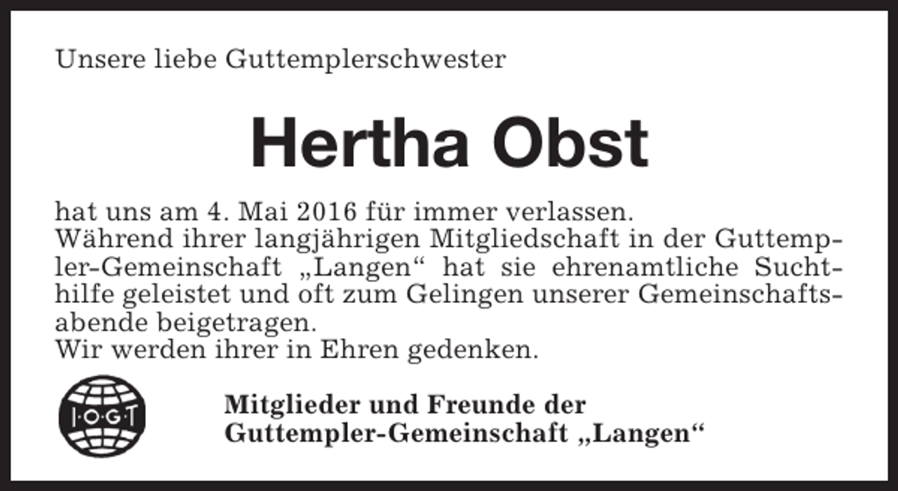 <p>Unsere liebe Guttemplerschwester</p><p>Hertha Obst<br />hat uns am 4. Mai 2016 für immer verlassen.<br />Während ihrer langjährigen Mitgliedschaft in der Guttempler-Gemeinschaft „Langen“ hat sie ehrenamtliche Suchthilfe geleistet und oft zum Gelingen unserer Gemeinschaftsabende beigetragen.<br />Wir werden ihrer in Ehren gedenken.<br />Mitglieder und Freunde der<br />Guttempler-Gemeinschaft „Langen“</p>