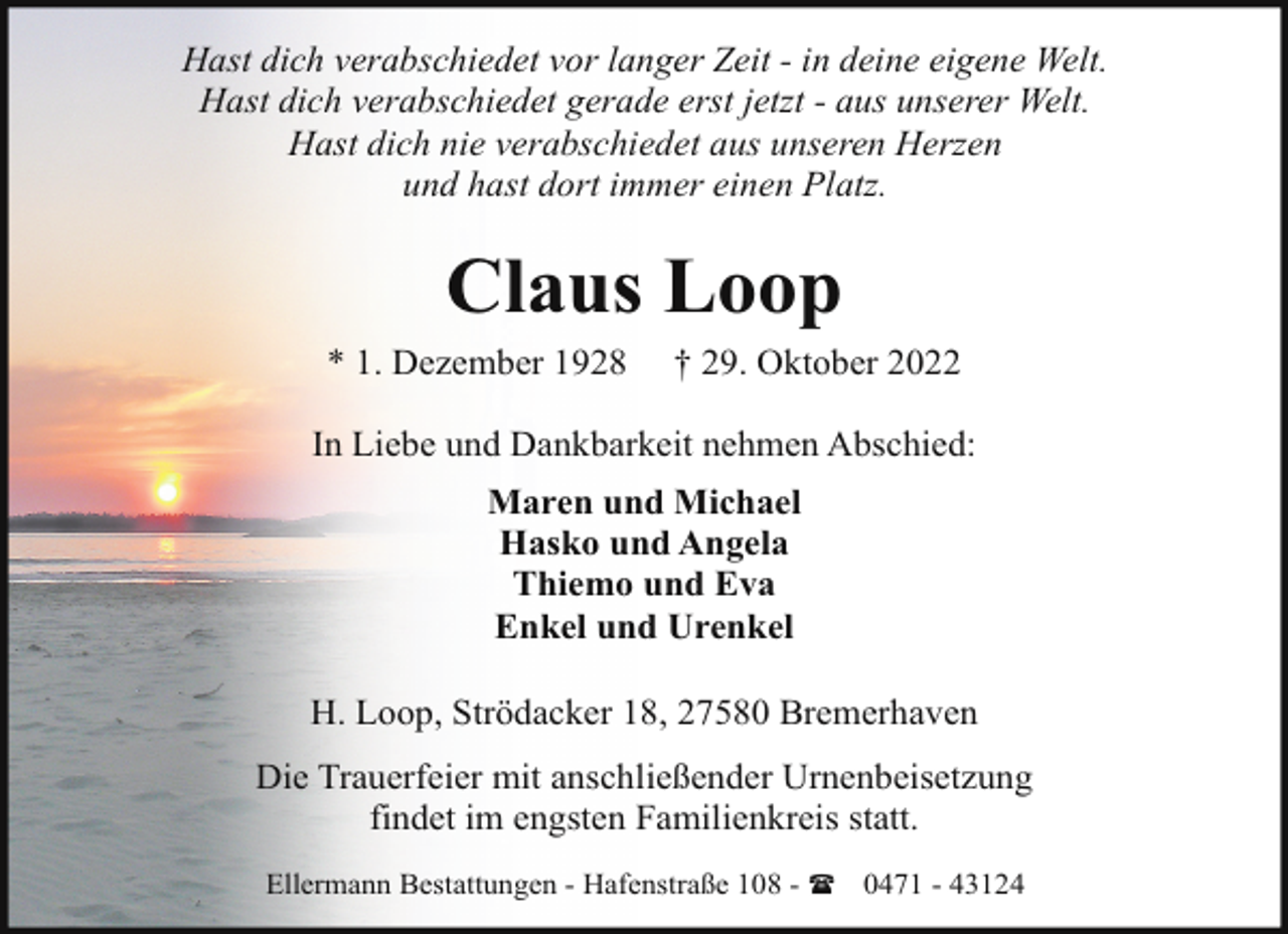 <p>Hast dich verabschiedet vor langer Zeit - in deine eigene Welt.<br />Hast dich verabschiedet gerade erst jetzt - aus unserer Welt.<br />Hast dich nie verabschiedet aus unseren Herzen<br />und hast dort immer einen Platz.</p><p>Claus Loop<br />* 1. Dezember 1928</p><p>† 29. Oktober 2022</p><p>In Liebe und Dankbarkeit nehmen Abschied:<br />Maren und Michael<br />Hasko und Angela<br />Thiemo und Eva<br />Enkel und Urenkel<br />H. Loop, Strödacker 18, 27580 Bremerhaven<br />Die Trauerfeier mit anschließender Urnenbeisetzung<br />findet im engsten Familienkreis statt.<br />Ellermann Bestattungen - Hafenstraße 108 - ( 0471 - 43124</p>