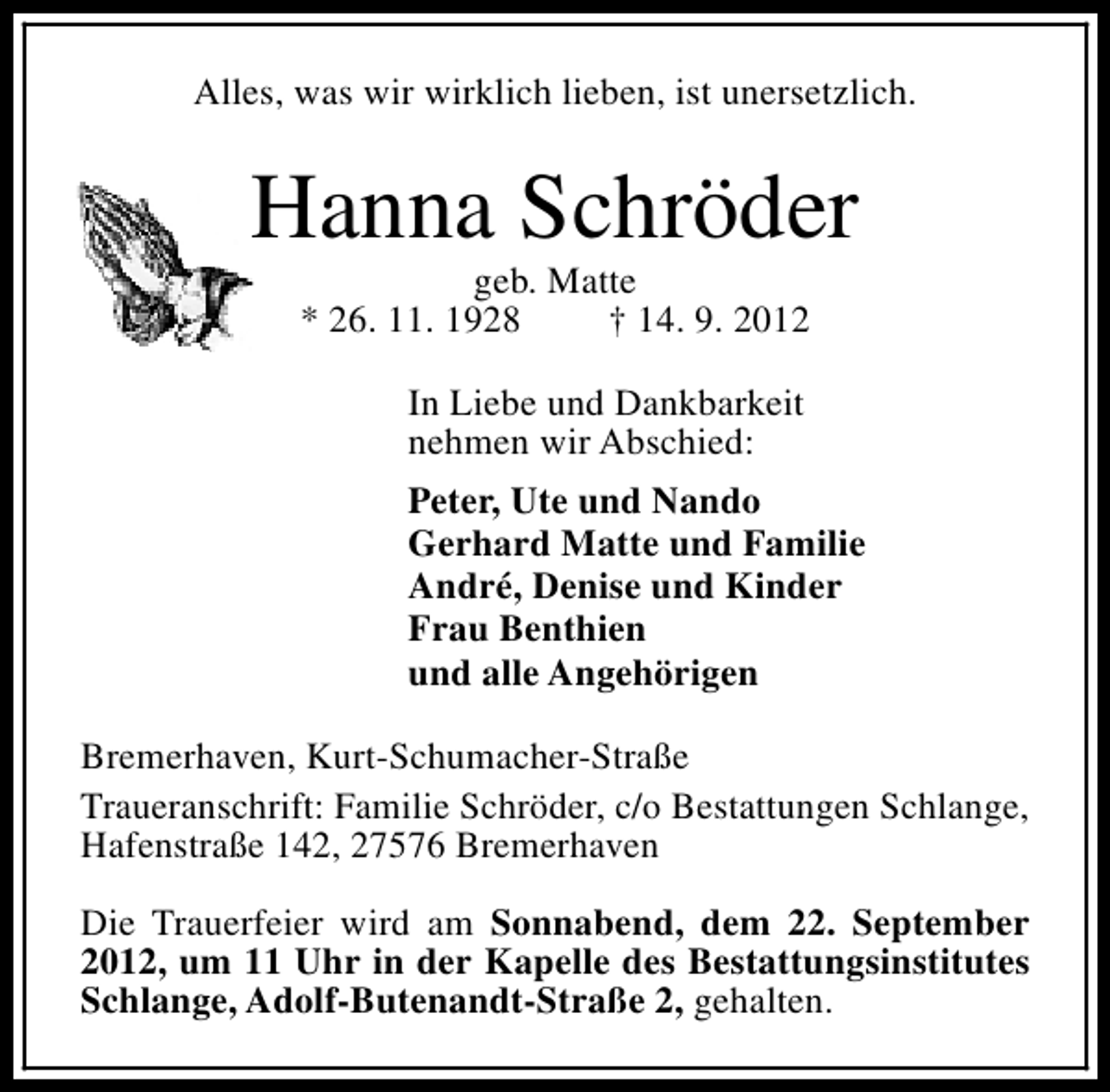 <p>Alles, was wir wirklich lieben, ist unersetzlich.</p><p>Hanna Schröder<br />geb. Matte<br />* 26. 11. 1928<br />† 14. 9. 2012<br />In Liebe und Dankbarkeit<br />nehmen wir Abschied:<br />Peter, Ute und Nando<br />Gerhard Matte und Familie<br />André, Denise und Kinder<br />Frau Benthien<br />und alle Angehörigen<br />Bremerhaven, Kurt-Schumacher-Straße<br />Traueranschrift: Familie Schröder, c/o Bestattungen Schlange,<br />Hafenstraße 142, 27576 Bremerhaven<br />Die Trauerfeier wird am Sonnabend, dem 22. September<br />2012, um 11 Uhr in der Kapelle des Bestattungsinstitutes<br />Schlange, Adolf-Butenandt-Straße 2, gehalten.</p>