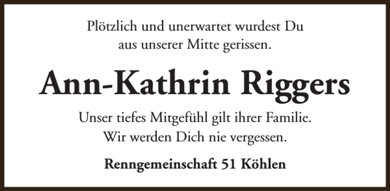 <p>Plötzlich und unerwartet wurdest Du<br />aus unserer Mitte gerissen.</p><p>Ann-Kathrin Riggers<br />Unser tiefes Mitgefühl gilt ihrer Familie.<br />Wir werden Dich nie vergessen.<br />Renngemeinschaft 51 Köhlen</p>