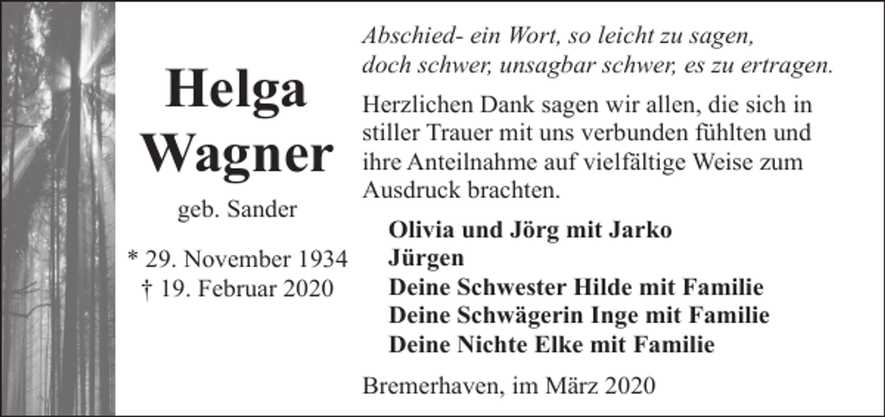 <p>Helga<br />Wagner<br />geb. Sander<br />* 29. November 1934<br />† 19. Februar 2020</p><p>Abschied- ein Wort, so leicht zu sagen,<br />doch schwer, unsagbar schwer, es zu ertragen.<br />Herzlichen Dank sagen wir allen, die sich in<br />stiller Trauer mit uns verbunden fühlten und<br />ihre Anteilnahme auf vielfältige Weise zum<br />Ausdruck brachten.<br />Olivia und Jörg mit Jarko<br />Jürgen<br />Deine Schwester Hilde mit Familie<br />Deine Schwägerin Inge mit Familie<br />Deine Nichte Elke mit Familie<br />Bremerhaven, im März 2020</p>