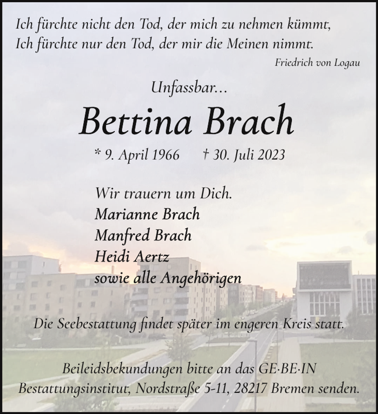 <p>Ich fürchte nicht den Tod, der mich zu nehmen kümm�,<br />Ich fürchte nur den Tod, der mir die Meinen nimm�.<br />Friedrich von Logau</p><p>Unassbar...</p><p>* 9. April 1966</p><p>† 30. Juli 2023</p><p>Wir trauern um Dich.</p><p>Die Seebes�attung ﬁndet später im engeren Kreis s�at�.<br />Beileidsbekundungen bitte an das GE·BE·IN<br />Bes�attungsinstitu�, Nordstraße 5-11, 28217 Bremen senden.</p>