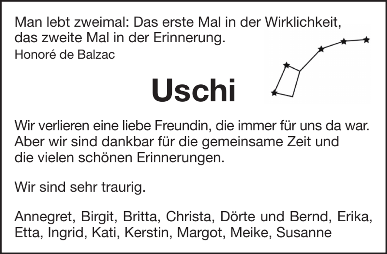 <p>Man lebt zweimal: Das erste Mal in der Wirklichkeit,<br />das zweite Mal in der Erinnerung.<br />Honoré de Balzac</p><p>Uschi<br />Wir verlieren eine liebe Freundin, die immer für uns da war.<br />Aber wir sind dankbar für die gemeinsame Zeit und<br />die vielen schönen Erinnerungen.<br />Wir sind sehr traurig.<br />Annegret, Birgit, Britta, Christa, Dörte und Bernd, Erika,<br />Etta, Ingrid, Kati, Kerstin, Margot, Meike, Susanne</p>