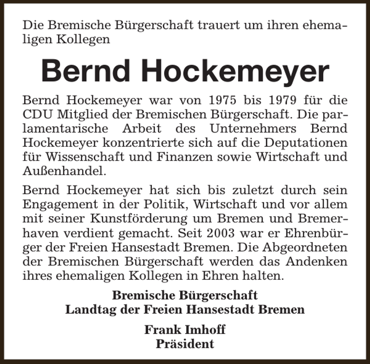<p>Die Bremische Bürgerschaft trauert um ihren ehemaligen Kollegen</p><p>Bernd Hockemeyer</p><p>Bernd Hockemeyer war von 1975 bis 1979 für die<br />CDU Mitglied der Bremischen Bürgerschaft. Die parlamentarische Arbeit des Unternehmers Bernd<br />Hockemeyer konzentrierte sich auf die Deputationen<br />für Wissenschaft und Finanzen sowie Wirtschaft und<br />Außenhandel.<br />Bernd Hockemeyer hat sich bis zuletzt durch sein<br />Engagement in der Politik, Wirtschaft und vor allem<br />mit seiner Kunstförderung um Bremen und Bremerhaven verdient gemacht. Seit 2003 war er Ehrenbürger der Freien Hansestadt Bremen. Die Abgeordneten<br />der Bremischen Bürgerschaft werden das Andenken<br />ihres ehemaligen Kollegen in Ehren halten.<br />Bremische Bürgerschaft<br />Landtag der Freien Hansestadt Bremen<br />Frank Imhoff<br />Präsident</p>