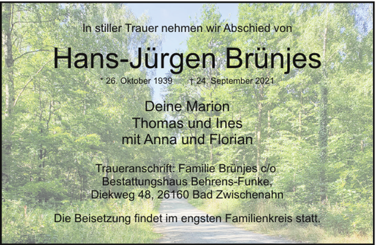 <p>In stiller Trauer nehmen wir Abschied von</p><p>Hans-Jürgen Brünjes<br />* 26. Oktober 1939</p><p>† 24. September 2021</p><p>Deine Marion<br />Thomas und Ines<br />mit Anna und Florian<br />Traueranschrift: Familie Brünjes c/o<br />Bestattungshaus Behrens-Funke,<br />Diekweg 48, 26160 Bad Zwischenahn<br />Die Beisetzung findet im engsten Familienkreis statt.</p>