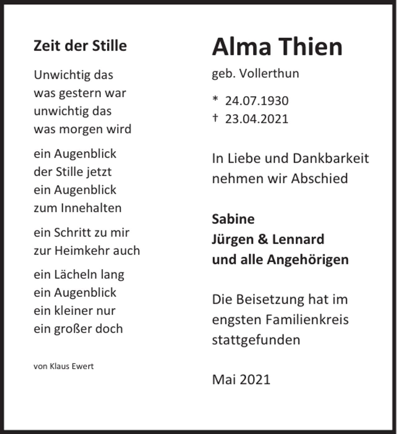 <p>Zeit der Stille</p><p>Alma Thien</p><p>Unwichtig das<br />was gestern war<br />unwichtig das<br />was morgen wird</p><p>geb. Vollerthun</p><p>ein Augenblick<br />der Stille jetzt<br />ein Augenblick<br />zum Innehalten</p><p>In Liebe und Dankbarkeit<br />nehmen wir Abschied</p><p>ein Schritt zu mir<br />zur Heimkehr auch<br />ein Lächeln lang<br />ein Augenblick<br />ein kleiner nur<br />ein großer doch<br />von Klaus Ewert</p><p>* 24.07.1930<br />† 23.04.2021</p><p>Sabine<br />Jürgen &amp; Lennard<br />und alle Angehörigen<br />Die Beisetzung hat im<br />engsten Familienkreis<br />stattgefunden<br />Mai 2021</p>