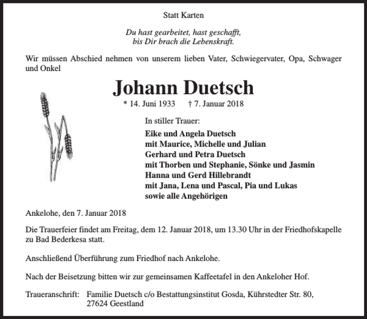 <p>Statt Karten<br />Du hast gearbeitet, hast geschafft,<br />bis Dir brach die Lebenskraft.<br />Wir müssen Abschied nehmen von unserem lieben Vater, Schwiegervater, Opa, Schwager<br />und Onkel</p><p>Johann Duetsch<br />* 14. Juni 1933</p><p>† 7. Januar 2018</p><p>In stiller Trauer:<br />Eike und Angela Duetsch<br />mit Maurice, Michelle und Julian<br />Gerhard und Petra Duetsch<br />mit Thorben und Stephanie, Sönke und Jasmin<br />Hanna und Gerd Hillebrandt<br />mit Jana, Lena und Pascal, Pia und Lukas<br />sowie alle Angehörigen<br />Ankelohe, den 7. Januar 2018<br />Die Trauerfeier findet am Freitag, dem 12. Januar 2018, um 13.30 Uhr in der Friedhofskapelle<br />zu Bad Bederkesa statt.<br />Anschließend Überführung zum Friedhof nach Ankelohe.<br />Nach der Beisetzung bitten wir zur gemeinsamen Kaffeetafel in den Ankeloher Hof.<br />Traueranschrift: Familie Duetsch c/o Bestattungsinstitut Gosda, Kührstedter Str. 80,<br />27624 Geestland</p>