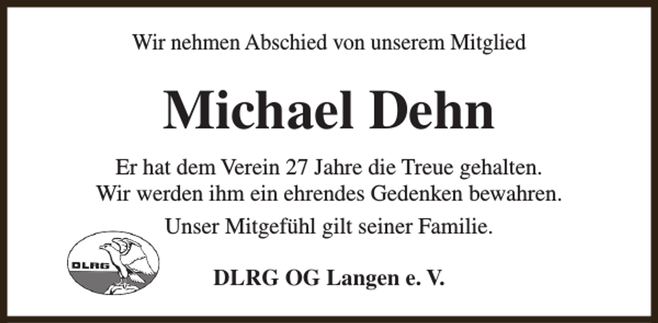 <p>Wir nehmen Abschied von unserem Mitglied</p><p>Michael Dehn<br />Er hat dem Verein 27 Jahre die Treue gehalten.<br />Wir werden ihm ein ehrendes Gedenken bewahren.<br />Unser Mitgefühl gilt seiner Familie.<br />DLRG OG Langen e. V.</p>