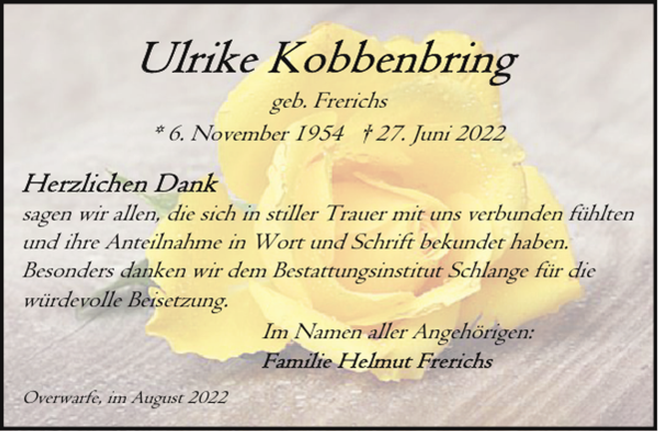 <p>geb. Frerichs<br />* 6. November 1954 † 27. Juni 2022<br />sagen wir allen, die sich in stiller Trauer mit uns verbunden fühlten<br />und ihre Anteilnahme in Wort und Schrift bekundet haben.<br />Besonders danken wir dem Bestattungsinstitut Schlange für die<br />würdevolle Beisetzung.<br />Im Namen aller Angehörigen:<br />Overwarfe, im August 2022</p>