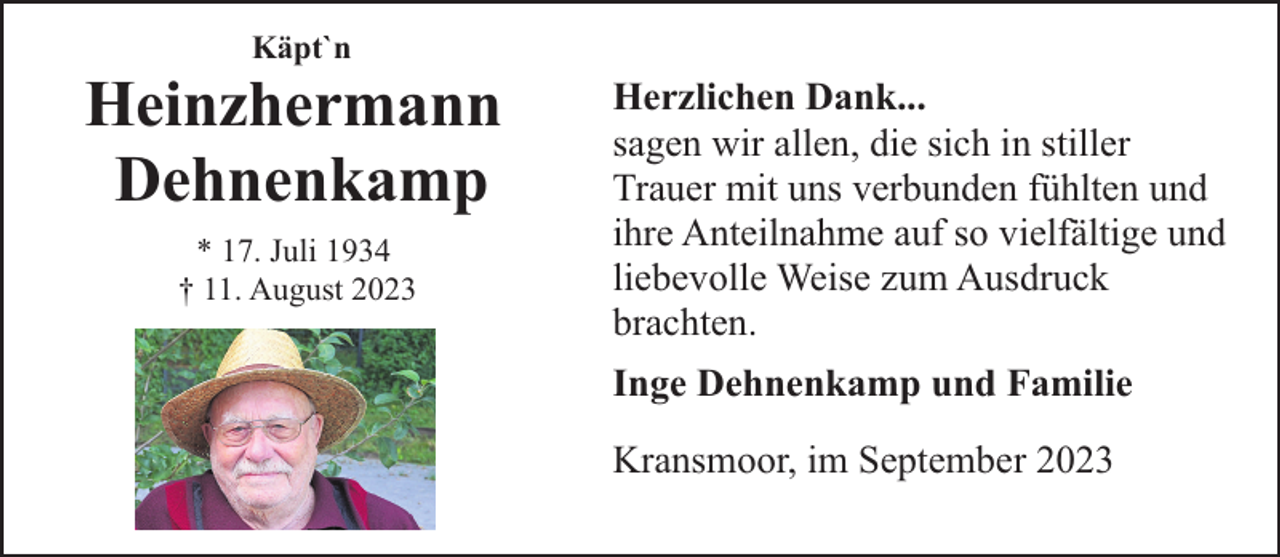 <p>Käpt`n</p><p>Heinzhermann<br />Dehnenkamp<br />* 17. Juli 1934<br />† 11. August 2023</p><p>Herzlichen Dank...<br />sagen wir allen, die sich in stiller<br />Trauer mit uns verbunden fühlten und<br />ihre Anteilnahme auf so vielfältige und<br />liebevolle Weise zum Ausdruck<br />brachten.<br />Inge Dehnenkamp und Familie<br />Kransmoor, im September 2023</p>