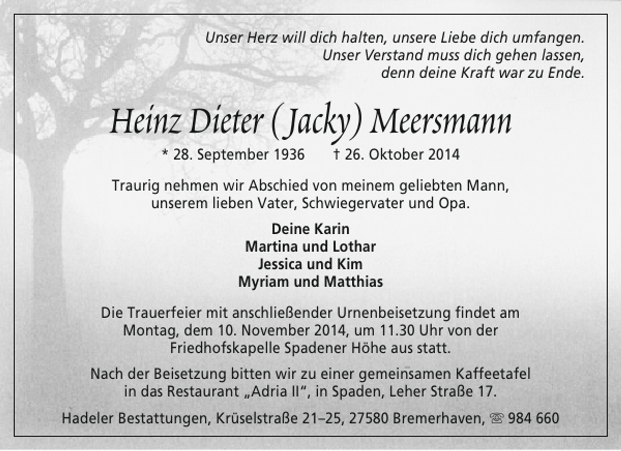 <p>Unser Herz will dich halten, unsere Liebe dich umfangen.<br />Unser Verstand muss dich gehen lassen,<br />denn deine Kraft war zu Ende.</p><p>Heinz Dieter (Jacky) Meersmann<br />* 28. September 1936</p><p>† 26. Oktober 2014</p><p>Traurig nehmen wir Abschied von meinem geliebten Mann,<br />unserem lieben Vater, Schwiegervater und Opa.<br />Deine Karin<br />Martina und Lothar<br />Jessica und Kim<br />Myriam und Matthias<br />Die Trauerfeier mit anschließender Urnenbeisetzung findet am<br />Montag, dem 10. November 2014, um 11.30 Uhr von der<br />Friedhofskapelle Spadener Höhe aus statt.<br />Nach der Beisetzung bitten wir zu einer gemeinsamen Kaffeetafel<br />in das Restaurant „Adria II“, in Spaden, Leher Straße 17.<br />Hadeler Bestattungen, Krüselstraße 21–25, 27580 Bremerhaven,  984 660</p>