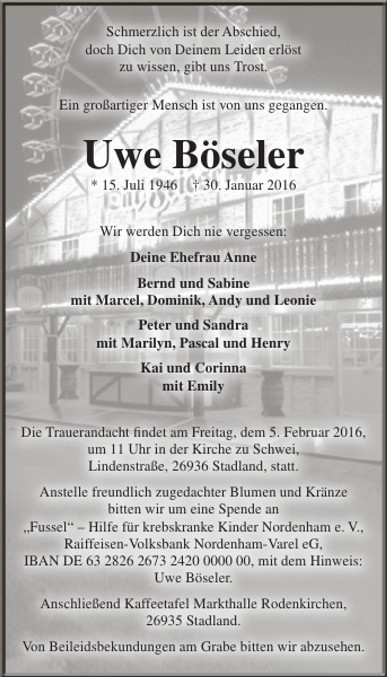 <p>Schmerzlich ist der Abschied,<br />doch Dich von Deinem Leiden erlöst<br />zu wissen, gibt uns Trost.<br />Ein großartiger Mensch ist von uns gegangen.</p><p>Uwe Böseler<br />* 15. Juli 1946 † 30. Januar 2016<br />Wir werden Dich nie vergessen:<br />Deine Ehefrau Anne<br />Bernd und Sabine<br />mit Marcel, Dominik, Andy und Leonie<br />Peter und Sandra<br />mit Marilyn, Pascal und Henry<br />Kai und Corinna<br />mit Emily<br />Die Trauerandacht findet am Freitag, dem 5. Februar 2016,<br />um 11 Uhr in der Kirche zu Schwei,<br />Lindenstraße, 26936 Stadland, statt.<br />Anstelle freundlich zugedachter Blumen und Kränze<br />bitten wir um eine Spende an<br />„Fussel“ – Hilfe für krebskranke Kinder Nordenham e. V.,<br />Raiffeisen-Volksbank Nordenham-Varel eG,<br />IBAN DE 63 2873 2420, mit dem Hinweis:<br />Uwe Böseler.<br />Anschließend Kaffeetafel Markthalle Rodenkirchen,<br />26935 Stadland.<br />Von Beileidsbekundungen am Grabe bitten wir abzusehen.</p>