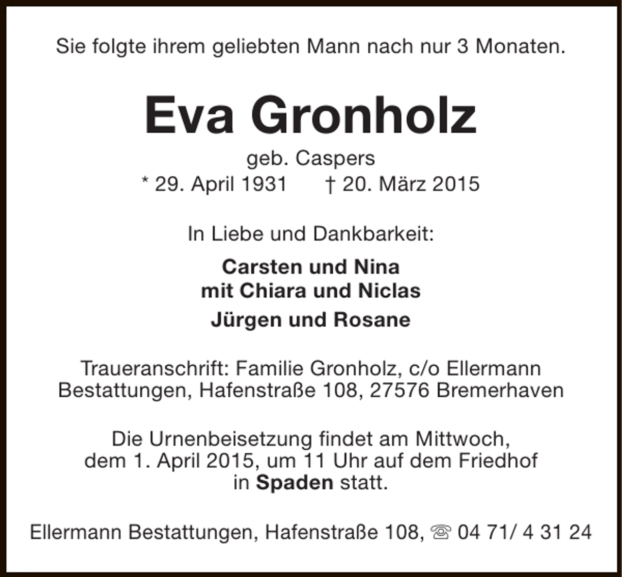 <p>Sie folgte ihrem geliebten Mann nach nur 3 Monaten.</p><p>Eva Gronholz</p><p>geb. Caspers<br />* 29. April 1931<br />† 20. März 2015<br />In Liebe und Dankbarkeit:<br />Carsten und Nina<br />mit Chiara und Niclas<br />Jürgen und Rosane<br />Traueranschrift: Familie Gronholz, c/o Ellermann<br />Bestattungen, Hafenstraße 108, 27576 Bremerhaven<br />Die Urnenbeisetzung findet am Mittwoch,<br />dem 1. April 2015, um 11 Uhr auf dem Friedhof<br />in Spaden statt.<br />Ellermann Bestattungen, Hafenstraße 108, s 04 71/ 4 31 24</p>