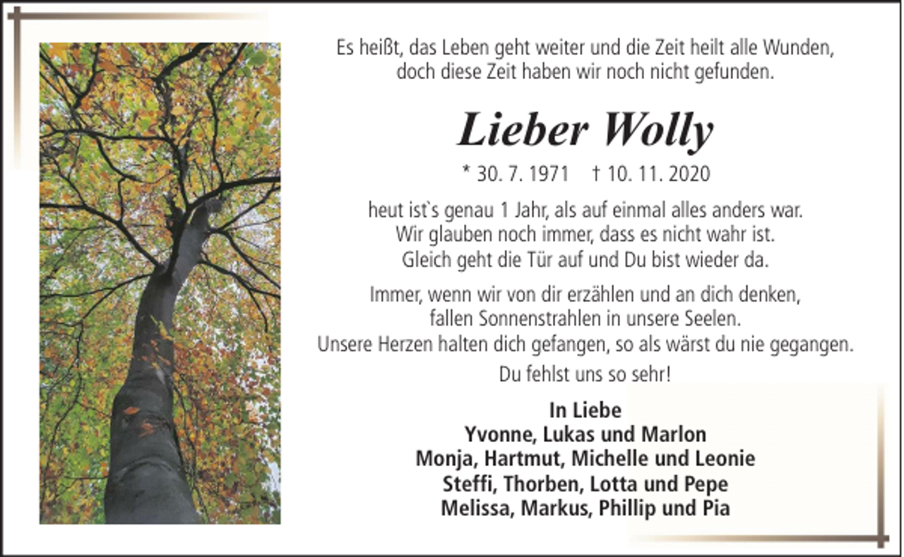 <p>Es heißt, das Leben geht weiter und die Zeit heilt alle Wunden,<br />doch diese Zeit haben wir noch nicht gefunden.</p><p>Lieber Wolly<br />* 30. 7. 1971 † 10. 11. 2020</p><p>heut ist`s genau 1 Jahr, als auf einmal alles anders war.<br />Wir glauben noch immer, dass es nicht wahr ist.<br />Gleich geht die Tür auf und Du bist wieder da.<br />Immer, wenn wir von dir erzählen und an dich denken,<br />fallen Sonnenstrahlen in unsere Seelen.<br />Unsere Herzen halten dich gefangen, so als wärst du nie gegangen.<br />Du fehlst uns so sehr!<br />In Liebe<br />Yvonne, Lukas und Marlon<br />Monja, Hartmut, Michelle und Leonie<br />Steffi, Thorben, Lotta und Pepe<br />Melissa, Markus, Phillip und Pia</p>