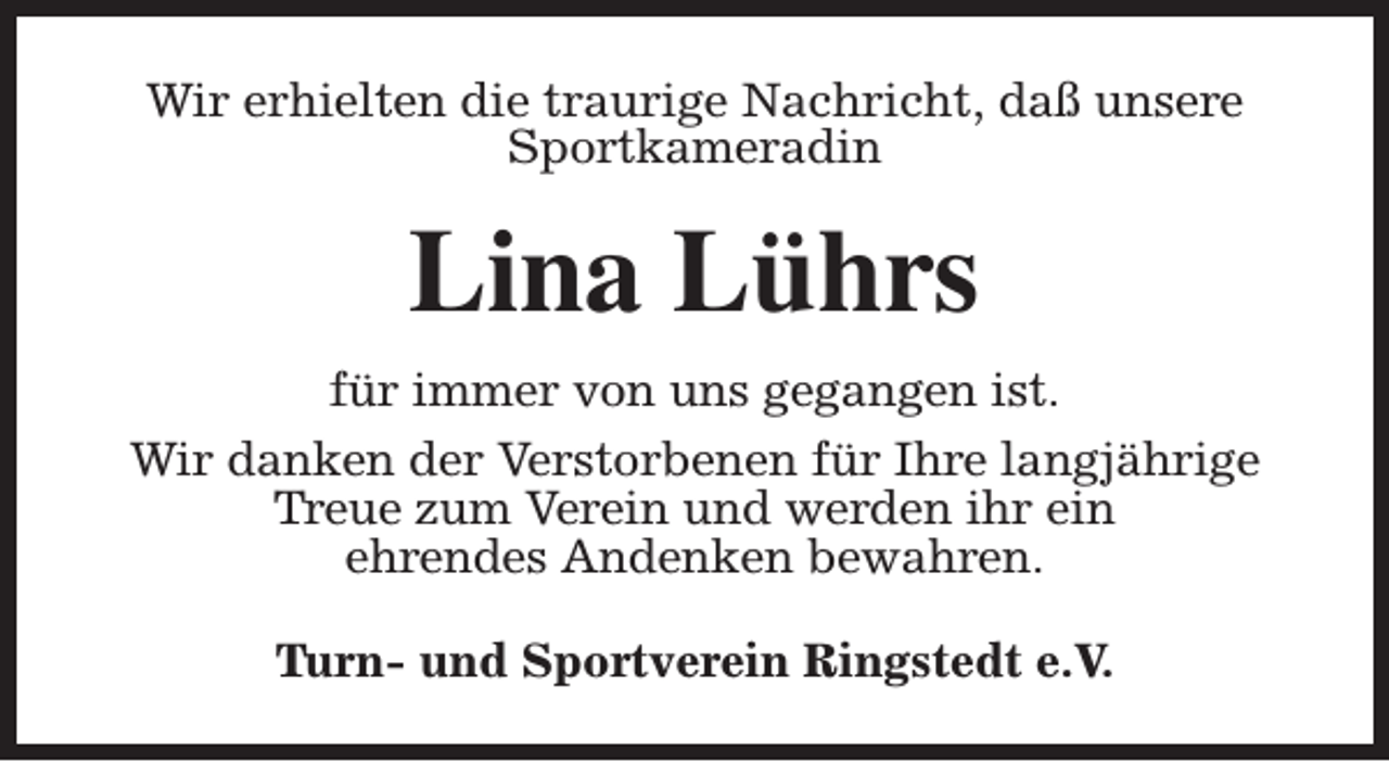 <p>Wir erhielten die traurige Nachricht, daß unsere<br />Sportkameradin</p><p>Lina Lührs<br />für immer von uns gegangen ist.<br />Wir danken der Verstorbenen für Ihre langjährige<br />Treue zum Verein und werden ihr ein<br />ehrendes Andenken bewahren.<br />Turn- und Sportverein Ringstedt e.V.</p>