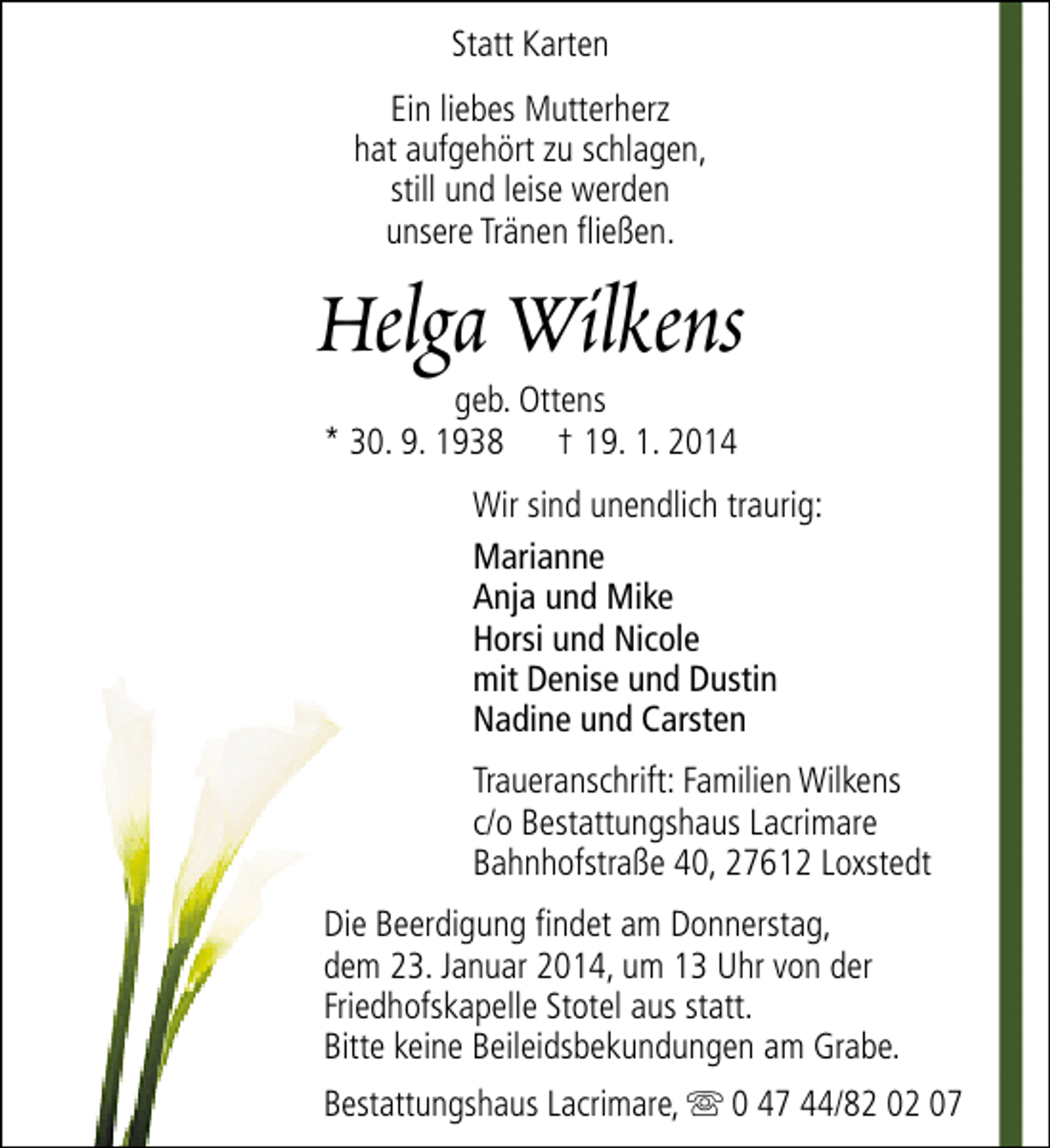 <p>Statt Karten<br />Ein liebes Mutterherz<br />hat aufgehört zu schlagen,<br />still und leise werden<br />unsere Tränen fließen.</p><p>Helga Wilkens<br />geb. Ottens<br />* 30. 9. 1938 † 19. 1. 2014</p><p>Wir sind unendlich traurig:<br />Marianne<br />Anja und Mike<br />Horsi und Nicole<br />mit Denise und Dustin<br />Nadine und Carsten<br />Traueranschrift: Familien Wilkens<br />c/o Bestattungshaus Lacrimare<br />Bahnhofstraße 40, 27612 Loxstedt<br />Die Beerdigung findet am Donnerstag,<br />dem 23. Januar 2014, um 13 Uhr von der<br />Friedhofskapelle Stotel aus statt.<br />Bitte keine Beileidsbekundungen am Grabe.<br />Bestattungshaus Lacrimare, s 0 47 44/82 02 07</p>