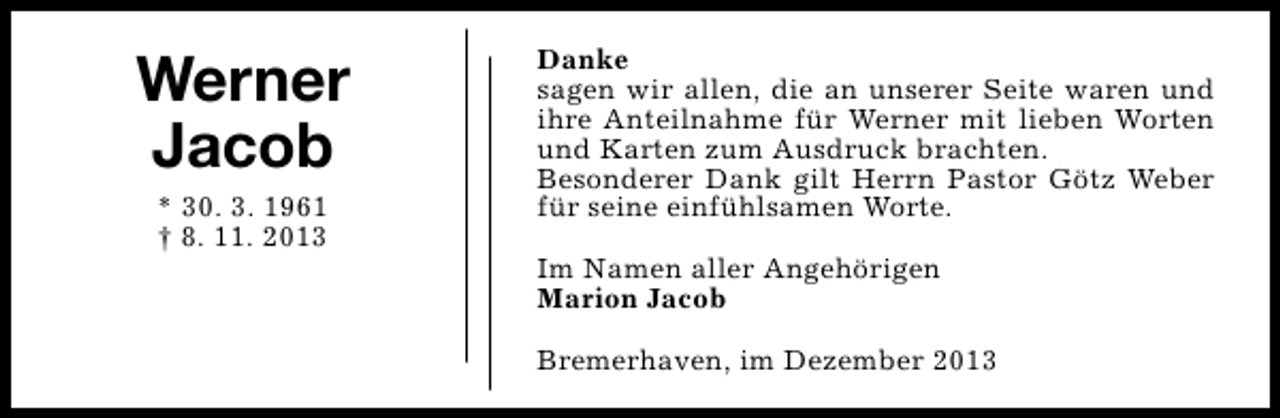 <p>Werner<br />Jacob<br />* 30. 3. 1961<br />† 8. 11. 2013</p><p>Danke<br />sagen wir allen, die an unserer Seite waren und<br />ihre Anteilnahme für Werner mit lieben Worten<br />und Karten zum Ausdruck brachten.<br />Besonderer Dank gilt Herrn Pastor Götz Weber<br />für seine einfühlsamen Worte.<br />Im Namen aller Angehörigen<br />Marion Jacob<br />Bremerhaven, im Dezember 2013</p>