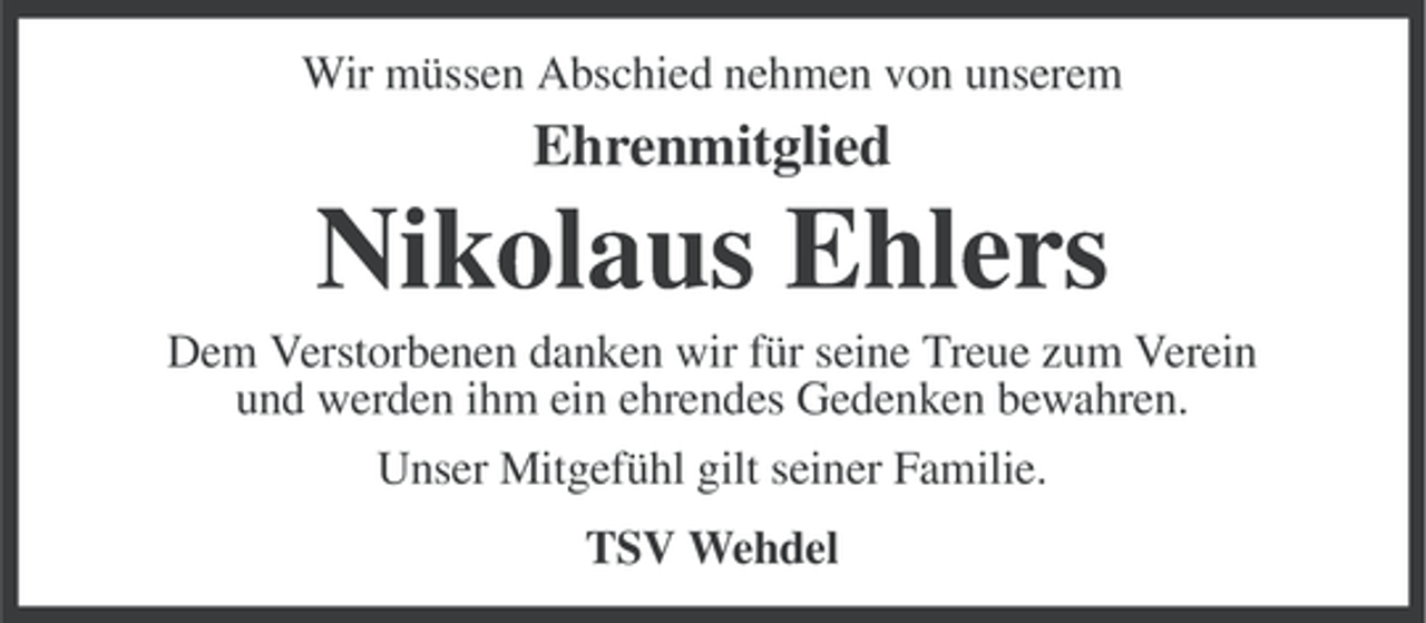 <p>Wir müssen Abschied nehmen von unserem</p><p>Ehrenmitglied</p><p>Nikolaus Ehlers<br />Dem Verstorbenen danken wir für seine Treue zum Verein<br />und werden ihm ein ehrendes Gedenken bewahren.<br />Unser Mitgefühl gilt seiner Familie.<br />TSV Wehdel</p>