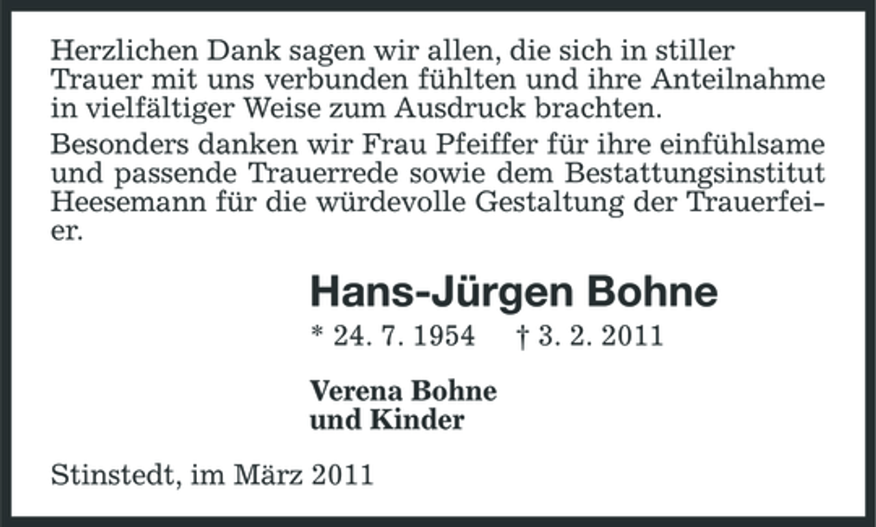 <p>Herzlichen Dank sagen wir allen, die sich in stiller Trauer mit uns verbunden fühlten und ihre Anteilnahme in vielfältiger Weise zum Ausdruck brachten. Besonders danken wir Frau Pfeiffer für ihre einfühlsame und passende Trauerrede sowie dem Bestattungsinstitut Heesemann für die würdevolle Gestaltung der Trauerfeier.</p><p>Hans-Jürgen Bohne<br />* 24. 7. 1954 Verena Bohne und Kinder Stinstedt, im März 2011 † 3. 2. 2011</p>