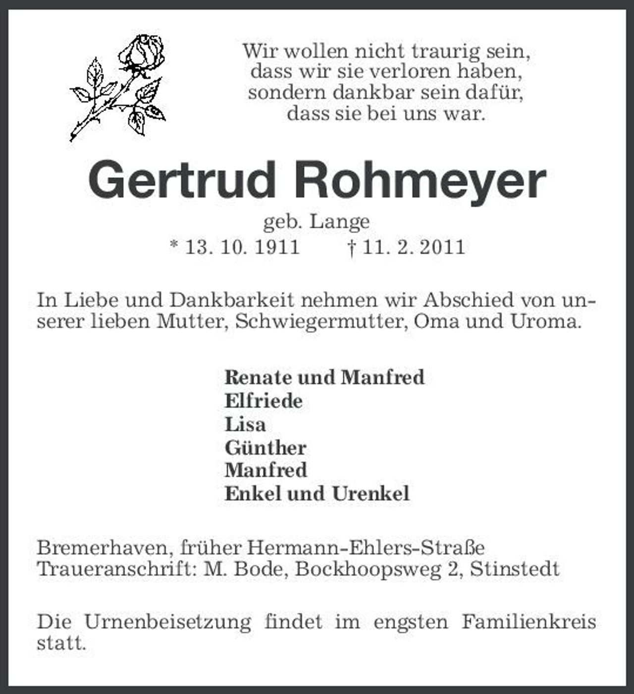 <p>Wir wollen nicht traurig sein, dass wir sie verloren haben, sondern dankbar sein dafür, dass sie bei uns war.</p><p>Gertrud Rohmeyer<br />geb. Lange * 13. 10. 1911 † 11. 2. 2011 In Liebe und Dankbarkeit nehmen wir Abschied von unserer lieben Mutter, Schwiegermutter, Oma und Uroma. Renate und Manfred Elfriede Lisa Günther Manfred Enkel und Urenkel Bremerhaven, früher Hermann-Ehlers-Straße Traueranschrift: M. Bode, Bockhoopsweg 2, Stinstedt Die Urnenbeisetzung findet im engsten Familienkreis statt.</p>