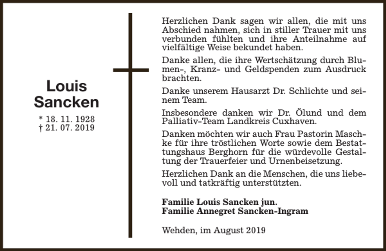 <p>Louis<br />Sancken<br />* 18. 11. 1928<br />† 21. 07. 2019</p><p>Herzlichen Dank sagen wir allen, die mit uns<br />Abschied nahmen, sich in stiller Trauer mit uns<br />verbunden fühlten und ihre Anteilnahme auf<br />vielfältige Weise bekundet haben.<br />Danke allen, die ihre Wertschätzung durch Blumen-, Kranz- und Geldspenden zum Ausdruck<br />brachten.<br />Danke unserem Hausarzt Dr. Schlichte und seinem Team.<br />Insbesondere danken wir Dr. Ölund und dem<br />Palliativ-Team Landkreis Cuxhaven.<br />Danken möchten wir auch Frau Pastorin Maschke für ihre tröstlichen Worte sowie dem Bestattungshaus Berghorn für die würdevolle Gestaltung der Trauerfeier und Urnenbeisetzung.<br />Herzlichen Dank an die Menschen, die uns liebevoll und tatkräftig unterstützten.<br />Familie Louis Sancken jun.<br />Familie Annegret Sancken-Ingram<br />Wehden, im August 2019</p>