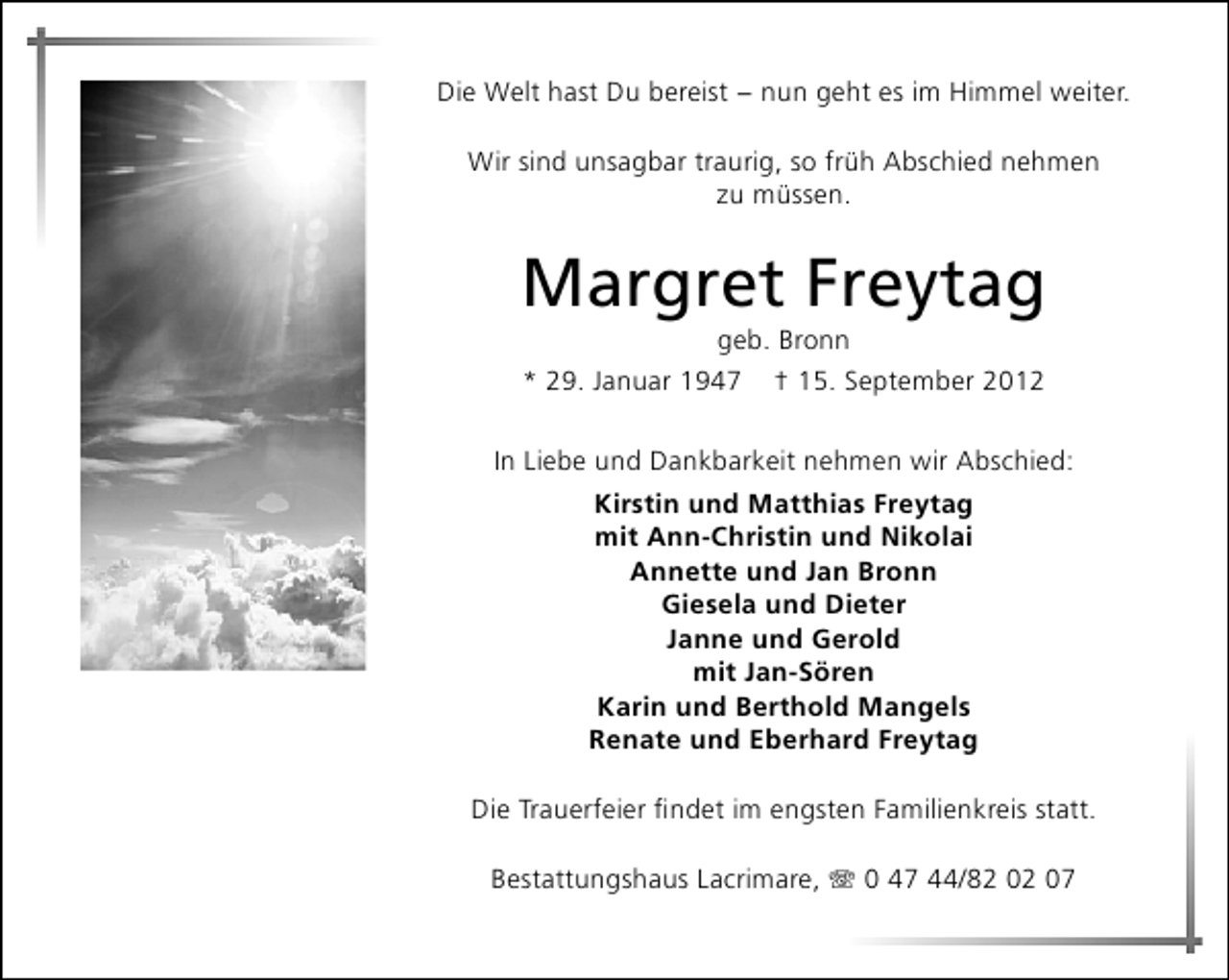 <p>Die Welt hast Du bereist − nun geht es im Himmel weiter.<br />Wir sind unsagbar traurig, so früh Abschied nehmen<br />zu müssen.</p>
<p>Margret Freytag<br />geb. Bronn</p>
<p>* 29. Januar 1947</p>
<p>† 15. September 2012</p>
<p>In Liebe und Dankbarkeit nehmen wir Abschied:<br />Kirstin und Matthias Freytag<br />mit Ann-Christin und Nikolai<br />Annette und Jan Bronn<br />Giesela und Dieter<br />Janne und Gerold<br />mit Jan-Sören<br />Karin und Berthold Mangels<br />Renate und Eberhard Freytag<br />Die Trauerfeier ﬁndet im engsten Familienkreis statt.<br />Bestattungshaus Lacrimare,</p>
<p>0 47 44/82 02 07</p>