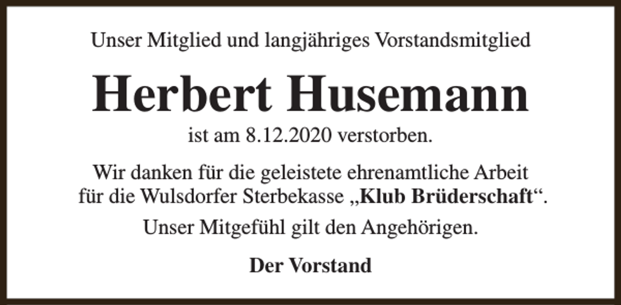 <p>Unser Mitglied und langjähriges Vorstandsmitglied</p><p>Herbert Husemann<br />ist am 8.12.2020 verstorben.</p><p>Wir danken für die geleistete ehrenamtliche Arbeit<br />für die Wulsdorfer Sterbekasse „Klub Brüderschaft“.<br />Unser Mitgefühl gilt den Angehörigen.<br />Der Vorstand</p>