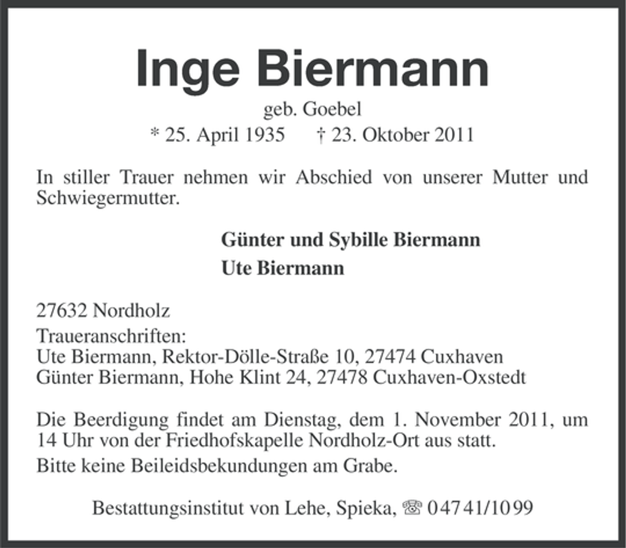 <p>Inge Biermann<br />geb. Goebel<br />* 25. April 1935 † 23. Oktober 2011<br />In stiller Trauer nehmen wir Abschied von unserer Mutter und<br />Schwiegermutter.<br />Günter und Sybille Biermann<br />Ute Biermann<br />27632 Nordholz<br />Traueranschriften:<br />Ute Biermann, Rektor-Dölle-Straße 10, 27474 Cuxhaven<br />Günter Biermann, Hohe Klint 24, 27478 Cuxhaven-Oxstedt<br />Die Beerdigung findet am Dienstag, dem 1. November 2011, um<br />14 Uhr von der Friedhofskapelle Nordholz-Ort aus statt.<br />Bitte keine Beileidsbekundungen am Grabe.<br />Bestattungsinstitut von Lehe, Spieka, 0 47 41/10 99</p>