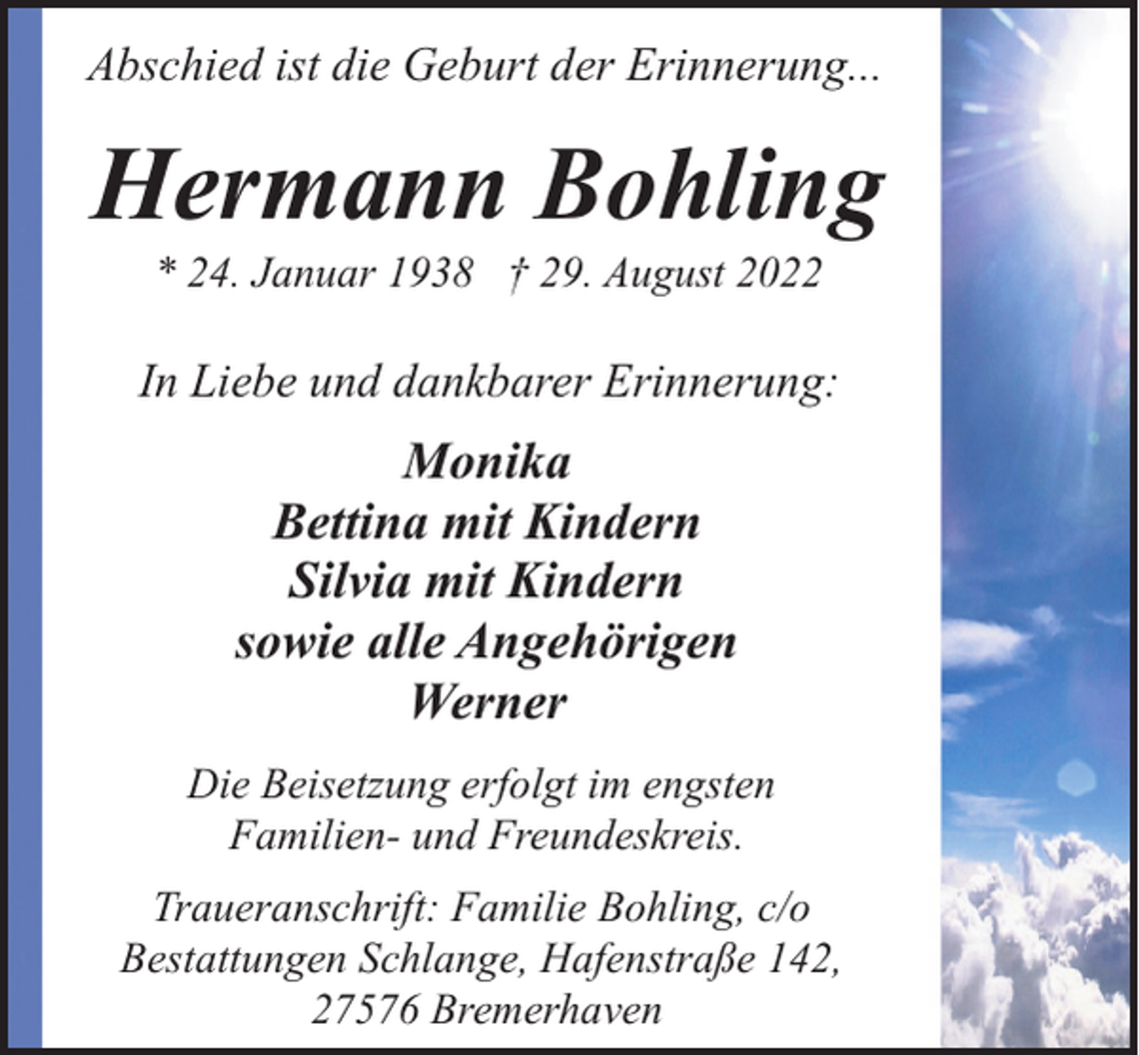 <p>Abschied ist die Geburt der Erinnerung...</p><p>Hermann Bohling<br />* 24. Januar 1938 † 29. August 2022</p><p>In Liebe und dankbarer Erinnerung:</p><p>Monika<br />Bettina mit Kindern<br />Silvia mit Kindern<br />sowie alle Angehörigen<br />Werner<br />Die Beisetzung erfolgt im engsten<br />Familien- und Freundeskreis.<br />Traueranschrift: Familie Bohling, c/o<br />Bestattungen Schlange, Hafenstraße 142,<br />27576 Bremerhaven</p>