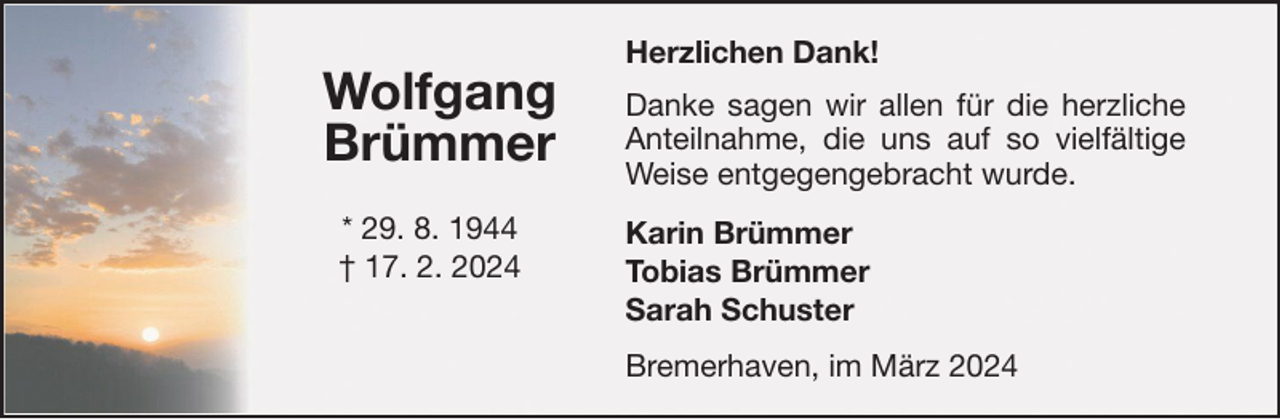 <p>Wolfgang<br />Brümmer<br />* 29. 8. 1944<br />† 17. 2. 2024</p><p>Herzlichen Dank!<br />Danke sagen wir allen für die herzliche<br />Anteilnahme, die uns auf so vielfältige<br />Weise entgegengebracht wurde.<br />Karin Brümmer<br />Tobias Brümmer<br />Sarah Schuster<br />Bremerhaven, im März 2024</p>