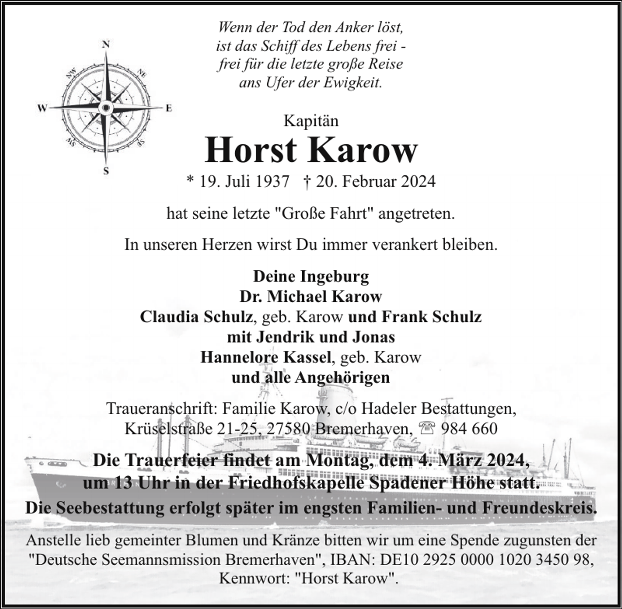 <p>Wenn der Tod den Anker löst,<br />ist das Schiff des Lebens frei frei für die letzte große Reise<br />ans Ufer der Ewigkeit.</p><p>Kapitän</p><p>Horst Karow</p><p>* 19. Juli 1937 † 20. Februar 2024<br />hat seine letzte "Große Fahrt" angetreten.<br />In unseren Herzen wirst Du immer verankert bleiben.<br />Deine Ingeburg<br />Dr. Michael Karow<br />Claudia Schulz, geb. Karow und Frank Schulz<br />mit Jendrik und Jonas<br />Hannelore Kassel, geb. Karow<br />und alle Angehörigen<br />Traueranschrift: Familie Karow, c/o Hadeler Bestattungen,<br />Krüselstraße 21-25, 27580 Bremerhaven, ' 984 660</p><p>Die Trauerfeier findet am Montag, dem 4. März 2024,<br />um 13 Uhr in der Friedhofskapelle Spadener Höhe statt.<br />Die Seebestattung erfolgt später im engsten Familien- und Freundeskreis.<br />Anstelle lieb gemeinter Blumen und Kränze bitten wir um eine Spende zugunsten der<br />"Deutsche Seemannsmission Bremerhaven", IBAN: DE10 2925 0000 1020 3450 98,<br />Kennwort: "Horst Karow".</p>