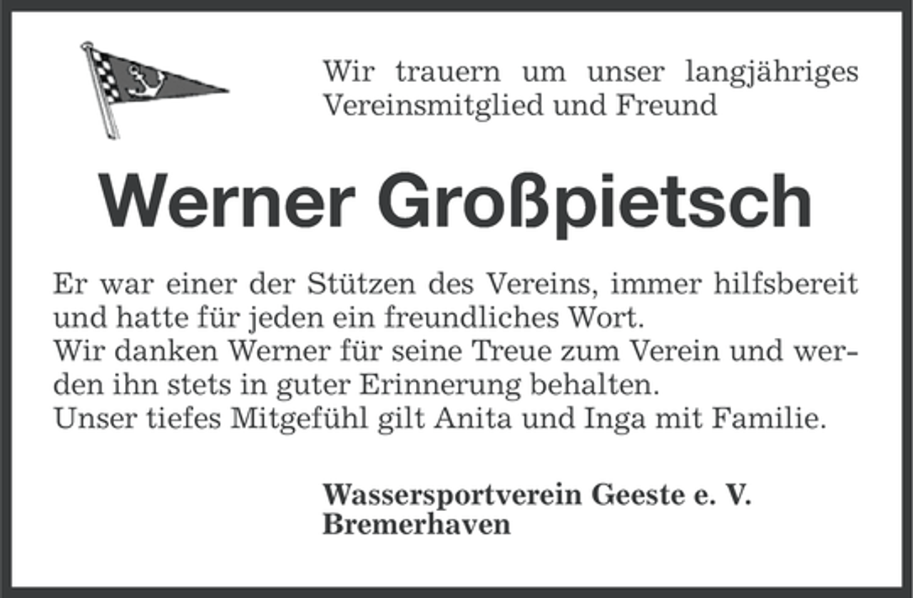 <p>Wir trauern um unser langjähriges<br />Vereinsmitglied und Freund</p><p>Werner Großpietsch<br />Er war einer der Stützen des Vereins, immer hilfsbereit<br />und hatte für jeden ein freundliches Wort.<br />Wir danken Werner für seine Treue zum Verein und werden ihn stets in guter Erinnerung behalten.<br />Unser tiefes Mitgefühl gilt Anita und Inga mit Familie.<br />Wassersportverein Geeste e. V.<br />Bremerhaven</p>