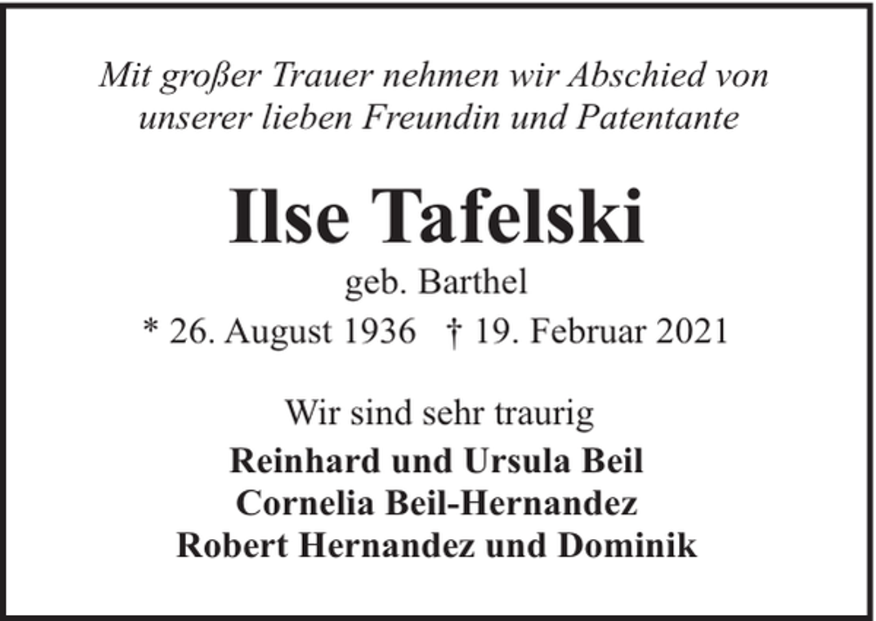 <p>Mit großer Trauer nehmen wir Abschied von<br />unserer lieben Freundin und Patentante</p><p>Ilse Tafelski</p><p>geb. Barthel<br />* 26. August 1936 † 19. Februar 2021<br />Wir sind sehr traurig<br />Reinhard und Ursula Beil<br />Cornelia Beil-Hernandez<br />Robert Hernandez und Dominik</p>